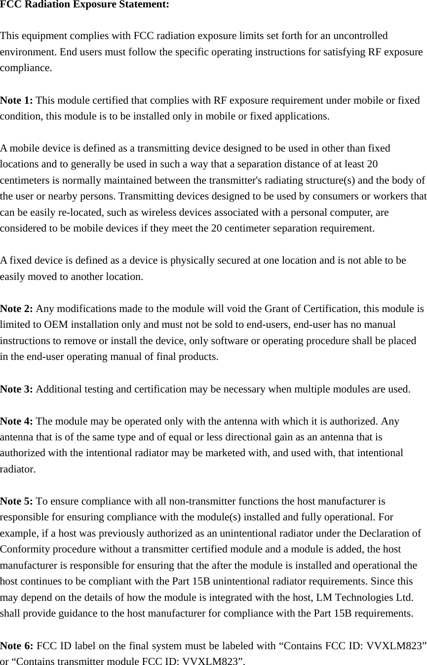 FCC Radiation Exposure Statement:  This equipment complies with FCC radiation exposure limits set forth for an uncontrolled environment. End users must follow the specific operating instructions for satisfying RF exposure compliance.  Note 1: This module certified that complies with RF exposure requirement under mobile or fixed condition, this module is to be installed only in mobile or fixed applications.  A mobile device is defined as a transmitting device designed to be used in other than fixed locations and to generally be used in such a way that a separation distance of at least 20 centimeters is normally maintained between the transmitter&apos;s radiating structure(s) and the body of the user or nearby persons. Transmitting devices designed to be used by consumers or workers that can be easily re-located, such as wireless devices associated with a personal computer, are considered to be mobile devices if they meet the 20 centimeter separation requirement.  A fixed device is defined as a device is physically secured at one location and is not able to be easily moved to another location.  Note 2: Any modifications made to the module will void the Grant of Certification, this module is limited to OEM installation only and must not be sold to end-users, end-user has no manual instructions to remove or install the device, only software or operating procedure shall be placed in the end-user operating manual of final products.  Note 3: Additional testing and certification may be necessary when multiple modules are used.  Note 4: The module may be operated only with the antenna with which it is authorized. Any antenna that is of the same type and of equal or less directional gain as an antenna that is authorized with the intentional radiator may be marketed with, and used with, that intentional radiator.  Note 5: To ensure compliance with all non-transmitter functions the host manufacturer is responsible for ensuring compliance with the module(s) installed and fully operational. For example, if a host was previously authorized as an unintentional radiator under the Declaration of Conformity procedure without a transmitter certified module and a module is added, the host manufacturer is responsible for ensuring that the after the module is installed and operational the host continues to be compliant with the Part 15B unintentional radiator requirements. Since this may depend on the details of how the module is integrated with the host, LM Technologies Ltd. shall provide guidance to the host manufacturer for compliance with the Part 15B requirements.  Note 6: FCC ID label on the final system must be labeled with “Contains FCC ID: VVXLM823” or “Contains transmitter module FCC ID: VVXLM823”. 