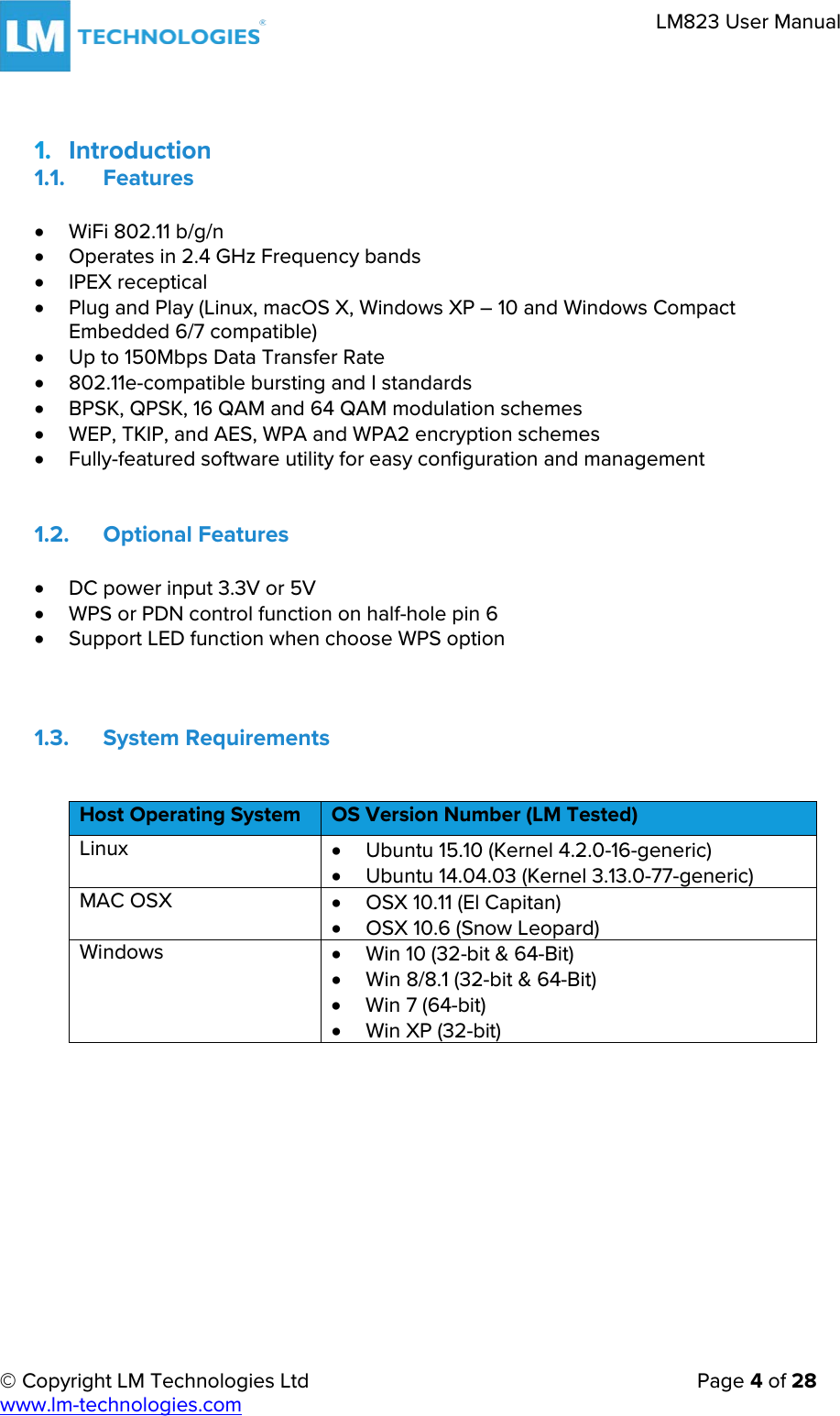     © Copyright LM Technologies Ltd      Page 4 of 28  www.lm-technologies.com      LM823 User Manual   1. Introduction 1.1. Features • WiFi 802.11 b/g/n • Operates in 2.4 GHz Frequency bands • IPEX receptical  • Plug and Play (Linux, macOS X, Windows XP – 10 and Windows Compact Embedded 6/7 compatible) • Up to 150Mbps Data Transfer Rate • 802.11e-compatible bursting and I standards • BPSK, QPSK, 16 QAM and 64 QAM modulation schemes • WEP, TKIP, and AES, WPA and WPA2 encryption schemes • Fully-featured software utility for easy configuration and management  1.2. Optional Features • DC power input 3.3V or 5V  • WPS or PDN control function on half-hole pin 6 • Support LED function when choose WPS option   1.3. System Requirements  Host Operating System OS Version Number (LM Tested) Linux  • Ubuntu 15.10 (Kernel 4.2.0-16-generic) • Ubuntu 14.04.03 (Kernel 3.13.0-77-generic) MAC OSX • OSX 10.11 (El Capitan) • OSX 10.6 (Snow Leopard) Windows • Win 10 (32-bit &amp; 64-Bit)  • Win 8/8.1 (32-bit &amp; 64-Bit) • Win 7 (64-bit)  • Win XP (32-bit)      