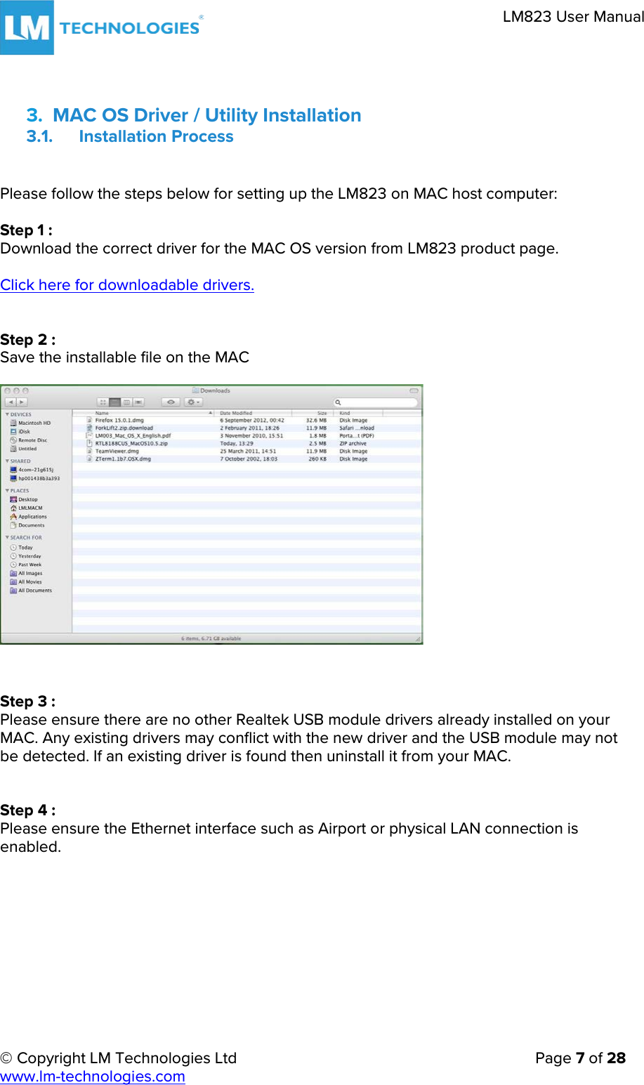     © Copyright LM Technologies Ltd      Page 7 of 28  www.lm-technologies.com      LM823 User Manual   3. MAC OS Driver / Utility Installation 3.1. Installation Process  Please follow the steps below for setting up the LM823 on MAC host computer:  Step 1 : Download the correct driver for the MAC OS version from LM823 product page.  Click here for downloadable drivers.   Step 2 : Save the installable file on the MAC                   Step 3 : Please ensure there are no other Realtek USB module drivers already installed on your MAC. Any existing drivers may conflict with the new driver and the USB module may not be detected. If an existing driver is found then uninstall it from your MAC.   Step 4 : Please ensure the Ethernet interface such as Airport or physical LAN connection is enabled.    