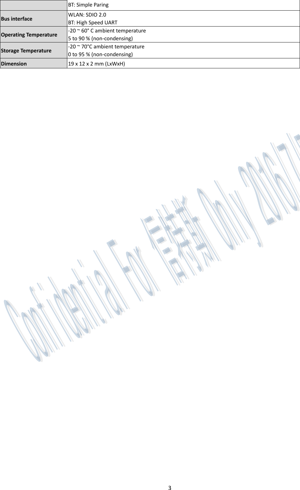 3 BT: Simple Paring Bus interface    WLAN: SDIO 2.0 BT: High Speed UART Operating Temperature   -20 ~ 60° C ambient temperature 5 to 90 % (non-condensing) Storage Temperature   -20 ~ 70°C ambient temperature 0 to 95 % (non-condensing) Dimension   19 x 12 x 2 mm (LxWxH)    