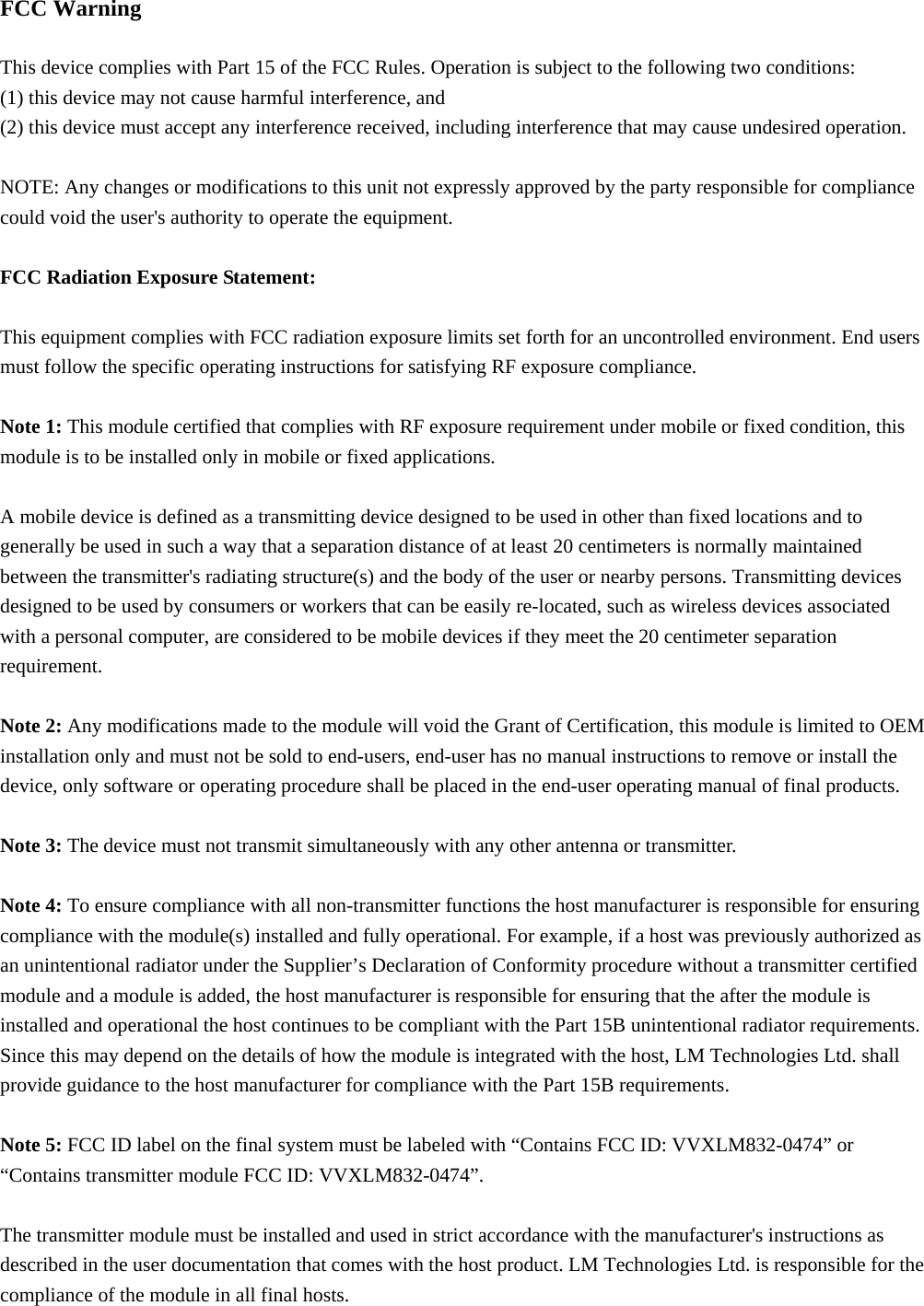 FCC Warning  This device complies with Part 15 of the FCC Rules. Operation is subject to the following two conditions: (1) this device may not cause harmful interference, and   (2) this device must accept any interference received, including interference that may cause undesired operation.  NOTE: Any changes or modifications to this unit not expressly approved by the party responsible for compliance could void the user&apos;s authority to operate the equipment.  FCC Radiation Exposure Statement:  This equipment complies with FCC radiation exposure limits set forth for an uncontrolled environment. End users must follow the specific operating instructions for satisfying RF exposure compliance.  Note 1: This module certified that complies with RF exposure requirement under mobile or fixed condition, this module is to be installed only in mobile or fixed applications.  A mobile device is defined as a transmitting device designed to be used in other than fixed locations and to generally be used in such a way that a separation distance of at least 20 centimeters is normally maintained between the transmitter&apos;s radiating structure(s) and the body of the user or nearby persons. Transmitting devices designed to be used by consumers or workers that can be easily re-located, such as wireless devices associated with a personal computer, are considered to be mobile devices if they meet the 20 centimeter separation requirement.  Note 2: Any modifications made to the module will void the Grant of Certification, this module is limited to OEM installation only and must not be sold to end-users, end-user has no manual instructions to remove or install the device, only software or operating procedure shall be placed in the end-user operating manual of final products.  Note 3: The device must not transmit simultaneously with any other antenna or transmitter.  Note 4: To ensure compliance with all non-transmitter functions the host manufacturer is responsible for ensuring compliance with the module(s) installed and fully operational. For example, if a host was previously authorized as an unintentional radiator under the Supplier’s Declaration of Conformity procedure without a transmitter certified module and a module is added, the host manufacturer is responsible for ensuring that the after the module is installed and operational the host continues to be compliant with the Part 15B unintentional radiator requirements. Since this may depend on the details of how the module is integrated with the host, LM Technologies Ltd. shall provide guidance to the host manufacturer for compliance with the Part 15B requirements.  Note 5: FCC ID label on the final system must be labeled with “Contains FCC ID: VVXLM832-0474” or “Contains transmitter module FCC ID: VVXLM832-0474”.  The transmitter module must be installed and used in strict accordance with the manufacturer&apos;s instructions as described in the user documentation that comes with the host product. LM Technologies Ltd. is responsible for the compliance of the module in all final hosts. 