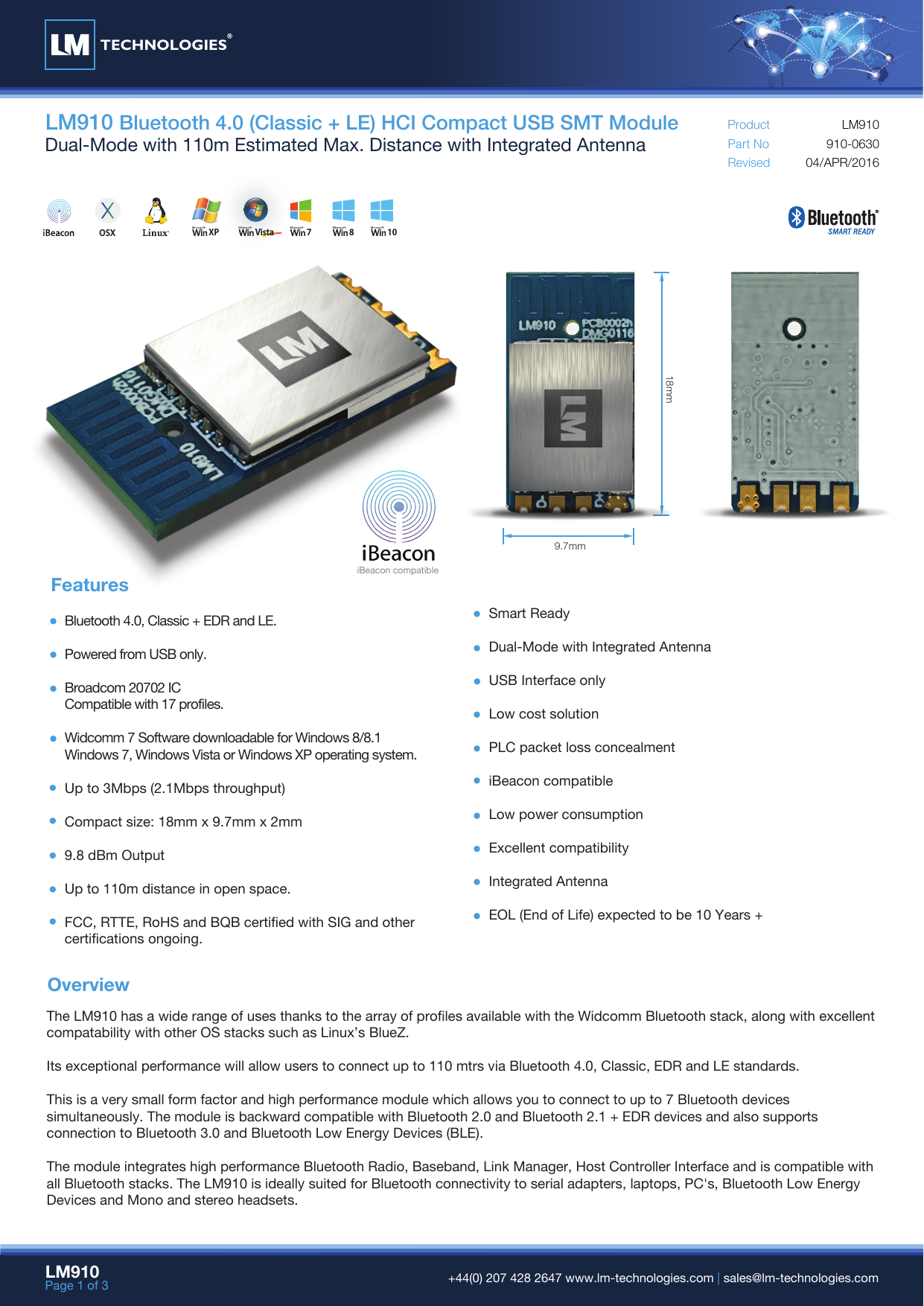 LM910Page 1 of 3  +44(0) 207 428 2647 www.lm-technologies.com | sales@lm-technologies.comOverviewLM910 Bluetooth 4.0 (Classic + LE) HCI Compact USB SMT ModuleDual-Mode with 110m Estimated Max. Distance with Integrated Antenna Part NoRevisedProduct04/APR/2016910-0630LM910The LM910 has a wide range of uses thanks to the array of profiles available with the Widcomm Bluetooth stack, along with excellent compatability with other OS stacks such as Linux’s BlueZ.Its exceptional performance will allow users to connect up to 110 mtrs via Bluetooth 4.0, Classic, EDR and LE standards.This is a very small form factor and high performance module which allows you to connect to up to 7 Bluetooth devicessimultaneously. The module is backward compatible with Bluetooth 2.0 and Bluetooth 2.1 + EDR devices and also supportsconnection to Bluetooth 3.0 and Bluetooth Low Energy Devices (BLE).The module integrates high performance Bluetooth Radio, Baseband, Link Manager, Host Controller Interface and is compatible with all Bluetooth stacks. The LM910 is ideally suited for Bluetooth connectivity to serial adapters, laptops, PC&apos;s, Bluetooth Low Energy Devices and Mono and stereo headsets.FeaturesBluetooth 4.0, Classic + EDR and LE.Powered from USB only.Broadcom 20702 ICCompatible with 17 profiles.Widcomm 7 Software downloadable for Windows 8/8.1Windows 7, Windows Vista or Windows XP operating system.Up to 3Mbps (2.1Mbps throughput)Compact size: 18mm x 9.7mm x 2mm9.8 dBm OutputUp to 110m distance in open space.FCC, RTTE, RoHS and BQB certified with SIG and other certifications ongoing.Smart ReadyDual-Mode with Integrated AntennaUSB Interface onlyLow cost solutionPLC packet loss concealmentiBeacon compatibleLow power consumptionExcellent compatibilityIntegrated AntennaEOL (End of Life) expected to be 10 Years +18mm9.7mmTECHNOLOGIESXP Vista 7 8OSX 10iBeacon compatible