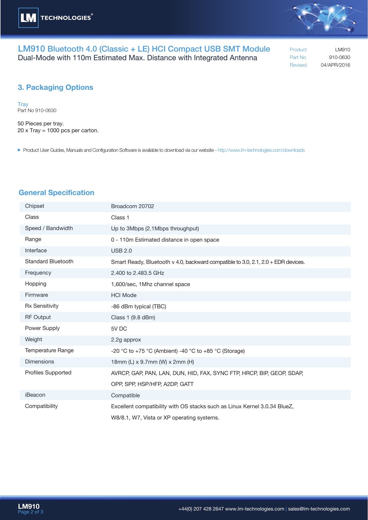 LM910 Bluetooth 4.0 (Classic + LE) HCI Compact USB SMT ModuleDual-Mode with 110m Estimated Max. Distance with Integrated Antenna Part NoRevisedProduct04/APR/2016910-0630LM910TrayPart No 910-063050 Pieces per tray.20 x Tray = 1000 pcs per carton.3. Packaging OptionsLM910Page 2 of 3  +44(0) 207 428 2647 www.lm-technologies.com | sales@lm-technologies.comProduct User Guides, Manuals and Configuration Software is available to download via our website - http://www.lm-technologies.com/downloadsGeneral Specification ChipsetClassSpeed / BandwidthRangeInterfaceStandard BluetoothFrequencyHoppingFirmwareRx SensitivityRF OutputPower SupplyWeightTemperature RangeDimensionsProfiles SupportediBeaconCompatibilityBroadcom 20702Class 1Up to 3Mbps (2.1Mbps throughput)0 - 110m Estimated distance in open spaceUSB 2.0Smart Ready, Bluetooth v 4.0, backward compatible to 3.0, 2.1, 2.0 + EDR devices.2.400 to 2.483.5 GHz1,600/sec, 1Mhz channel spaceHCI Mode-86 dBm typical (TBC)Class 1 (9.8 dBm)5V DC2.2g approx-20 °C to +75 °C (Ambient) -40 °C to +85 °C (Storage)18mm (L) x 9.7mm (W) x 2mm (H)AVRCP, GAP, PAN, LAN, DUN, HID, FAX, SYNC FTP, HRCP, BIP, GEOP, SDAP, OPP, SPP, HSP/HFP, A2DP, GATTCompatibleExcellent compatibility with OS stacks such as Linux Kernel 3.0.34 BlueZ, W8/8.1, W7, Vista or XP operating systems.TECHNOLOGIES