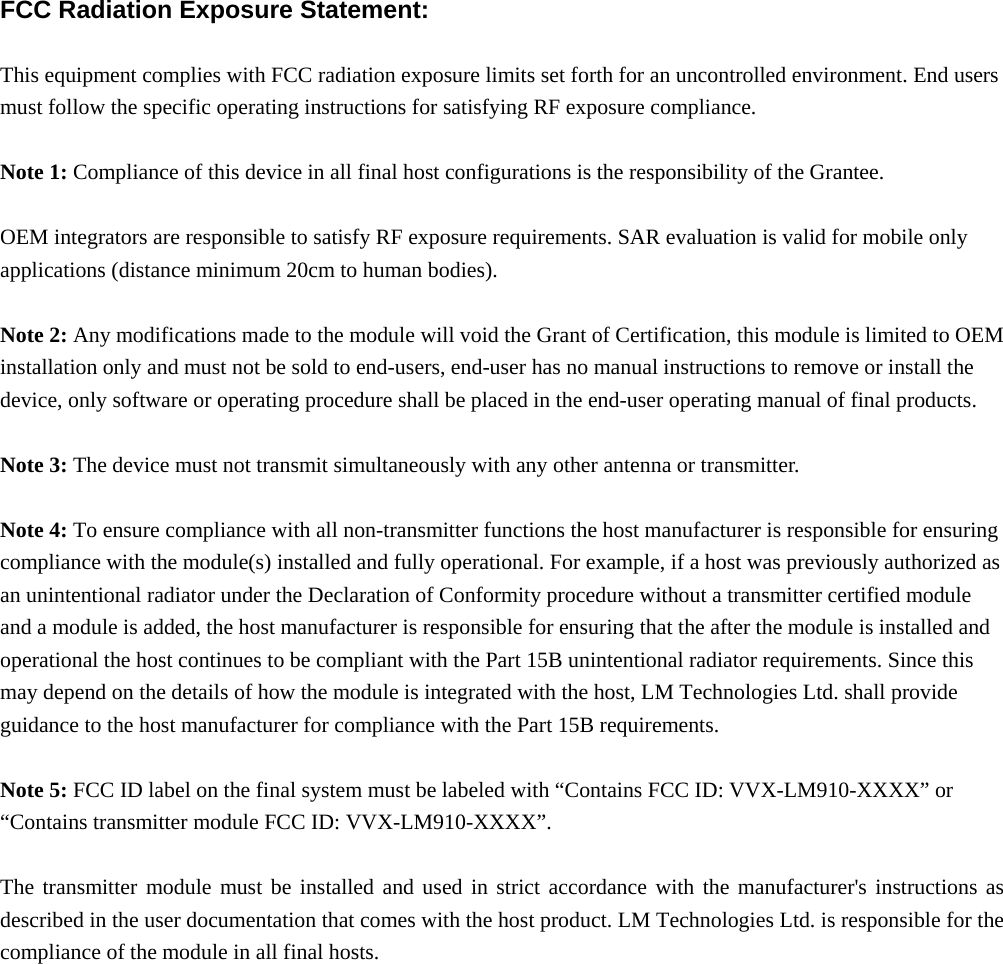  FCC Radiation Exposure Statement:  This equipment complies with FCC radiation exposure limits set forth for an uncontrolled environment. End users must follow the specific operating instructions for satisfying RF exposure compliance.  Note 1: Compliance of this device in all final host configurations is the responsibility of the Grantee.     OEM integrators are responsible to satisfy RF exposure requirements. SAR evaluation is valid for mobile only applications (distance minimum 20cm to human bodies).  Note 2: Any modifications made to the module will void the Grant of Certification, this module is limited to OEM installation only and must not be sold to end-users, end-user has no manual instructions to remove or install the device, only software or operating procedure shall be placed in the end-user operating manual of final products.  Note 3: The device must not transmit simultaneously with any other antenna or transmitter.  Note 4: To ensure compliance with all non-transmitter functions the host manufacturer is responsible for ensuring compliance with the module(s) installed and fully operational. For example, if a host was previously authorized as an unintentional radiator under the Declaration of Conformity procedure without a transmitter certified module and a module is added, the host manufacturer is responsible for ensuring that the after the module is installed and operational the host continues to be compliant with the Part 15B unintentional radiator requirements. Since this may depend on the details of how the module is integrated with the host, LM Technologies Ltd. shall provide guidance to the host manufacturer for compliance with the Part 15B requirements.  Note 5: FCC ID label on the final system must be labeled with “Contains FCC ID: VVX-LM910-XXXX” or “Contains transmitter module FCC ID: VVX-LM910-XXXX”.  The transmitter module must be installed and used in strict accordance with the manufacturer&apos;s instructions as described in the user documentation that comes with the host product. LM Technologies Ltd. is responsible for the compliance of the module in all final hosts.  