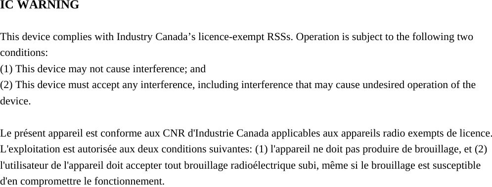  IC WARNING  This device complies with Industry Canada’s licence-exempt RSSs. Operation is subject to the following two conditions: (1) This device may not cause interference; and (2) This device must accept any interference, including interference that may cause undesired operation of the device.  Le présent appareil est conforme aux CNR d&apos;Industrie Canada applicables aux appareils radio exempts de licence. L&apos;exploitation est autorisée aux deux conditions suivantes: (1) l&apos;appareil ne doit pas produire de brouillage, et (2) l&apos;utilisateur de l&apos;appareil doit accepter tout brouillage radioélectrique subi, même si le brouillage est susceptible d&apos;en compromettre le fonctionnement.     