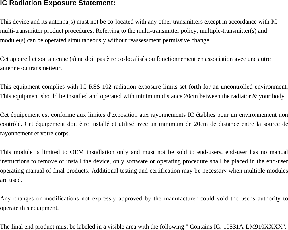  IC Radiation Exposure Statement:  This device and its antenna(s) must not be co-located with any other transmitters except in accordance with IC multi-transmitter product procedures. Referring to the multi-transmitter policy, multiple-transmitter(s) and module(s) can be operated simultaneously without reassessment permissive change.  Cet appareil et son antenne (s) ne doit pas être co-localisés ou fonctionnement en association avec une autre antenne ou transmetteur.  This equipment complies with IC RSS-102 radiation exposure limits set forth for an uncontrolled environment. This equipment should be installed and operated with minimum distance 20cm between the radiator &amp; your body.  Cet équipement est conforme aux limites d&apos;exposition aux rayonnements IC établies pour un environnement non contrôlé. Cet équipement doit être installé et utilisé avec un minimum de 20cm de distance entre la source de rayonnement et votre corps.  This module is limited to OEM installation only and must not be sold to end-users, end-user has no manual instructions to remove or install the device, only software or operating procedure shall be placed in the end-user operating manual of final products. Additional testing and certification may be necessary when multiple modules are used.  Any changes or modifications not expressly approved by the manufacturer could void the user&apos;s authority to operate this equipment.  The final end product must be labeled in a visible area with the following &quot; Contains IC: 10531A-LM910XXXX&quot;.      