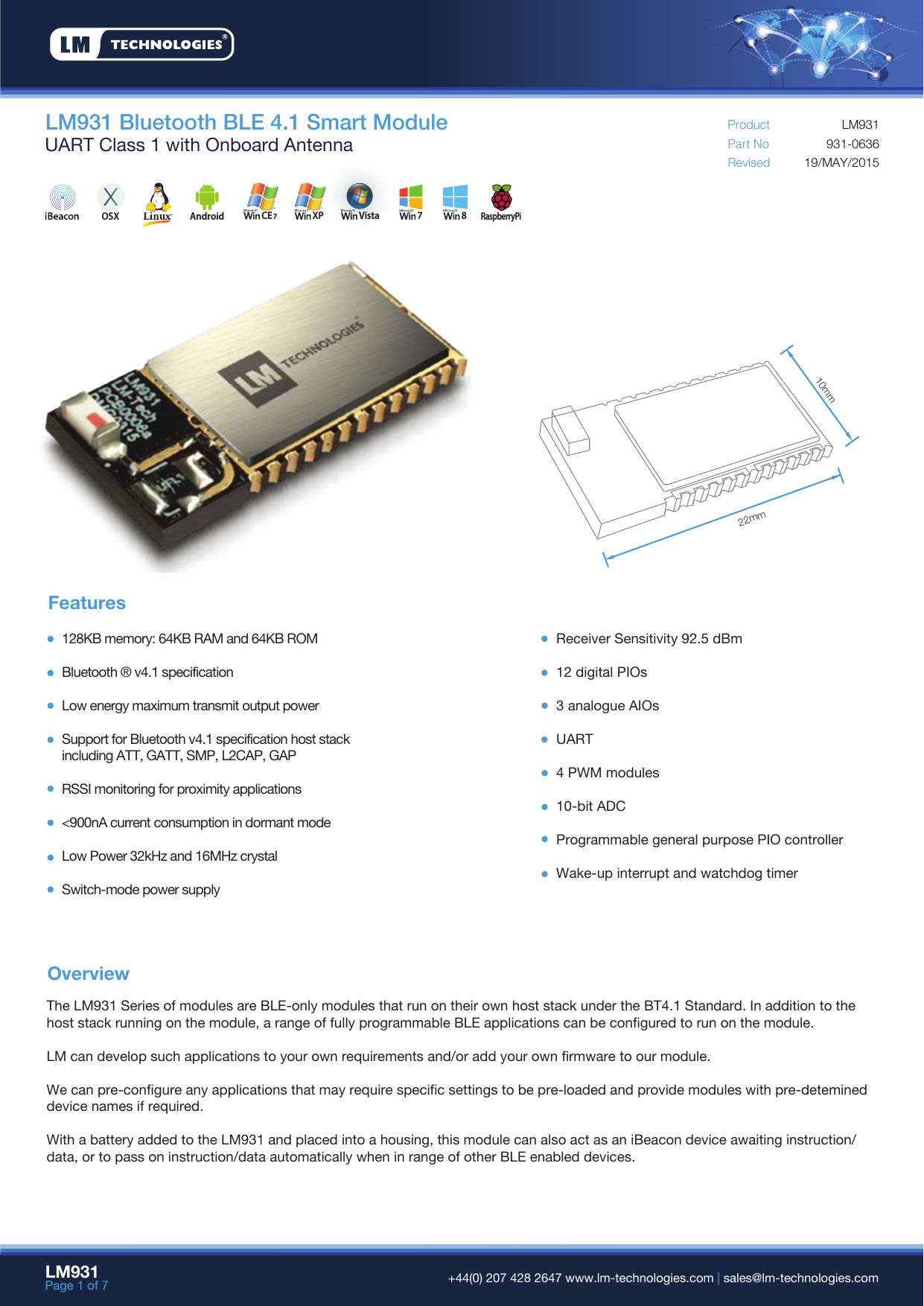 LM931Page 1 of 7  +44(0) 207 428 2647 www.lm-technologies.com | sales@lm-technologies.comOverviewFeaturesLM931 Bluetooth BLE 4.1 Smart ModuleUART Class 1 with Onboard Antenna Part NoRevisedProduct19/MAY/2015931-0636LM931128KB memory: 64KB RAM and 64KB ROMBluetooth ® v4.1 specificationLow energy maximum transmit output power Support for Bluetooth v4.1 specification host stackincluding ATT, GATT, SMP, L2CAP, GAPRSSI monitoring for proximity applications&lt;900nA current consumption in dormant modeLow Power 32kHz and 16MHz crystalSwitch-mode power supplyReceiver Sensitivity 92.5 dBm12 digital PIOs3 analogue AIOsUART4 PWM modules10-bit ADCProgrammable general purpose PIO controllerWake-up interrupt and watchdog timerThe LM931 Series of modules are BLE-only modules that run on their own host stack under the BT4.1 Standard. In addition to the host stack running on the module, a range of fully programmable BLE applications can be configured to run on the module.LM can develop such applications to your own requirements and/or add your own firmware to our module.We can pre-configure any applications that may require specific settings to be pre-loaded and provide modules with pre-detemined device names if required.With a battery added to the LM931 and placed into a housing, this module can also act as an iBeacon device awaiting instruction/data, or to pass on instruction/data automatically when in range of other BLE enabled devices.10mm22mmCE7XP Vista 7 8AndroidRaspberryPiOSX