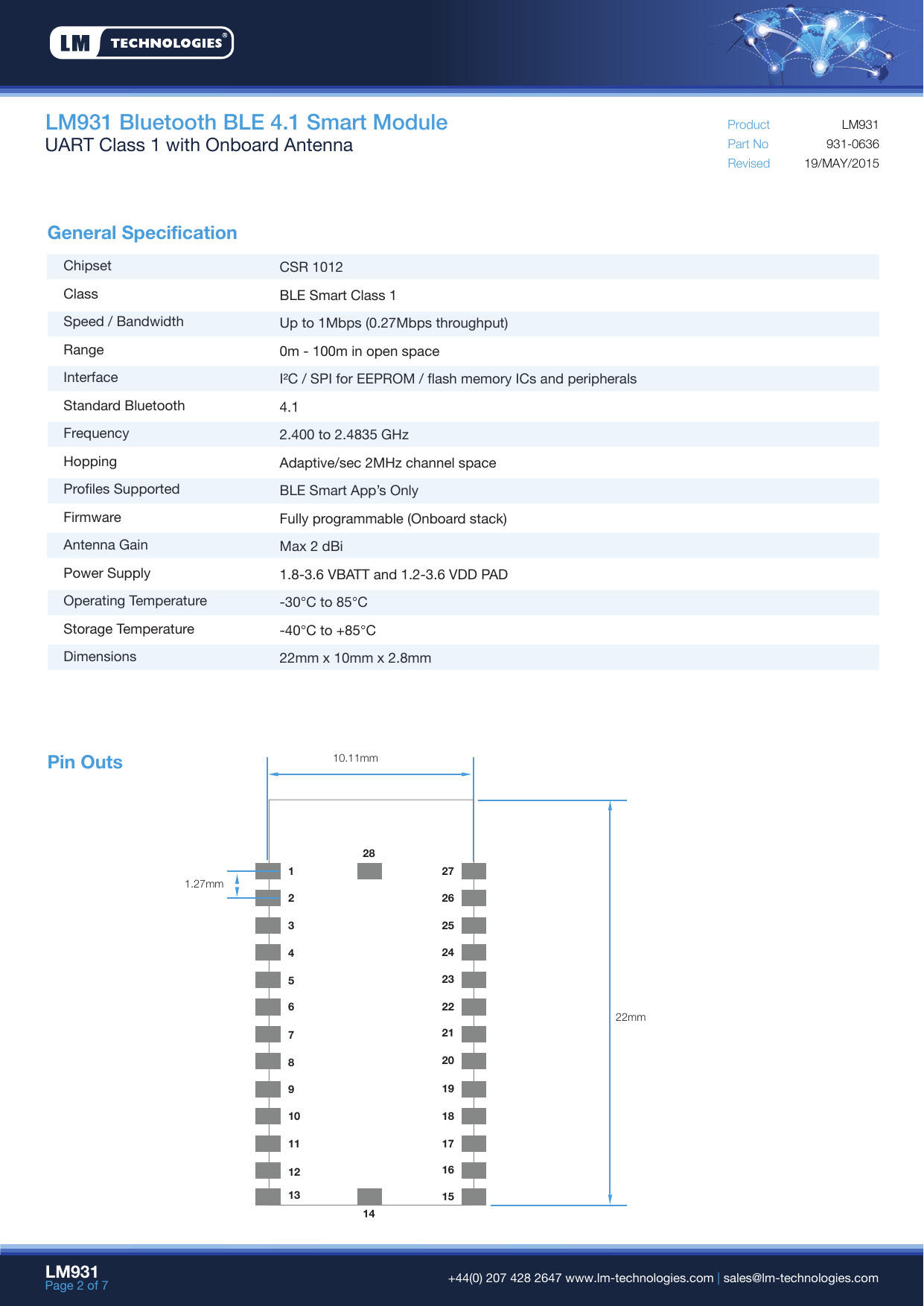 General SpecificationPin OutsLM931 Bluetooth BLE 4.1 Smart ModuleUART Class 1 with Onboard Antenna Part NoRevisedProduct19/MAY/2015931-0636LM931ChipsetClassSpeed / BandwidthRangeInterfaceStandard BluetoothFrequencyHoppingProfiles SupportedFirmwareAntenna GainPower SupplyOperating TemperatureStorage TemperatureDimensionsCSR 1012BLE Smart Class 1Up to 1Mbps (0.27Mbps throughput) 0m - 100m in open spaceI²C / SPI for EEPROM / flash memory ICs and peripherals4.12.400 to 2.4835 GHzAdaptive/sec 2MHz channel spaceBLE Smart App’s OnlyFully programmable (Onboard stack)Max 2 dBi1.8-3.6 VBATT and 1.2-3.6 VDD PAD-30°C to 85°C-40°C to +85°C22mm x 10mm x 2.8mmLM931Page 2 of 7  +44(0) 207 428 2647 www.lm-technologies.com | sales@lm-technologies.com10.11mm1.27mm22mm12345678910111213242526272322212019181716151428