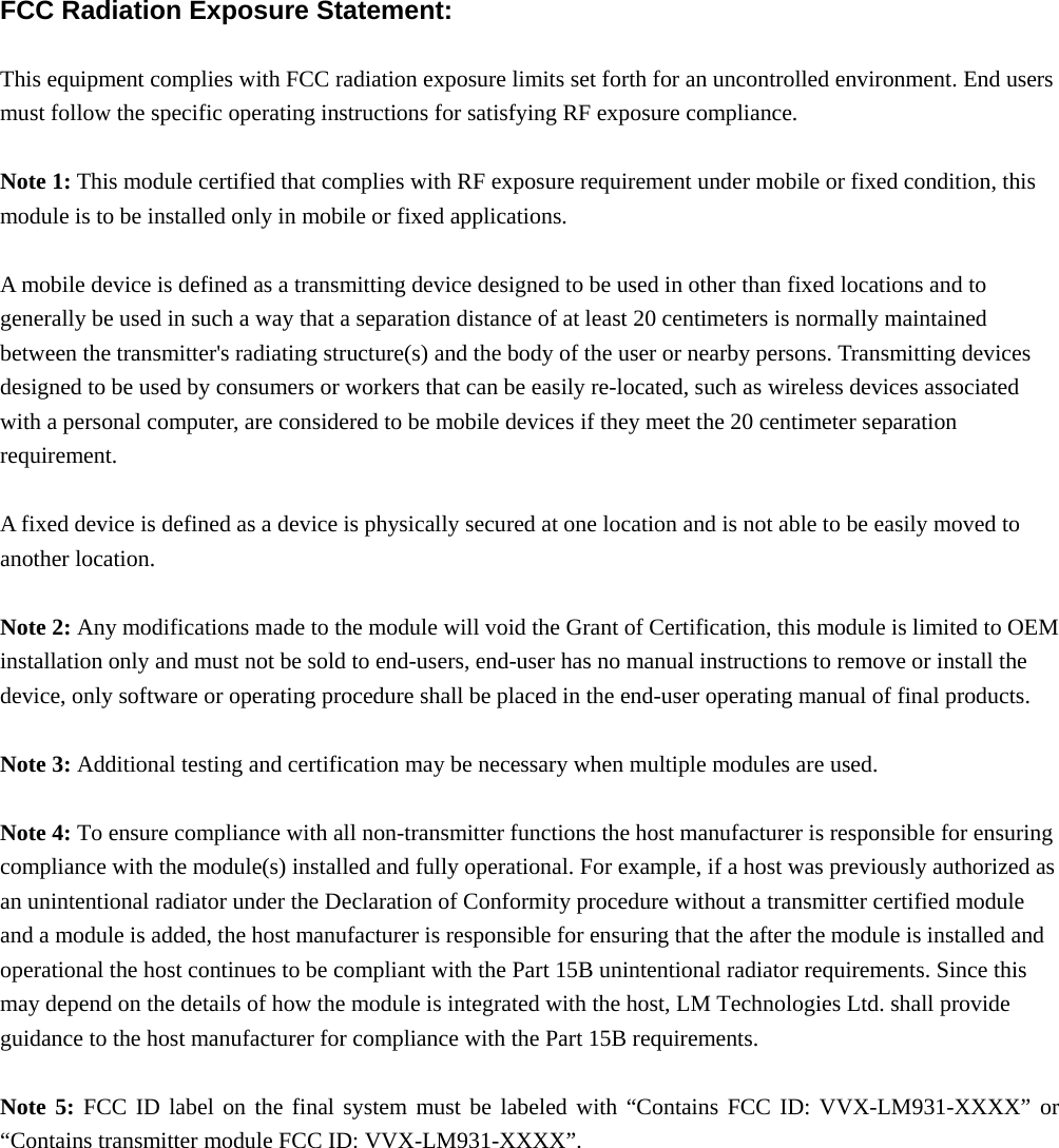  FCC Radiation Exposure Statement:  This equipment complies with FCC radiation exposure limits set forth for an uncontrolled environment. End users must follow the specific operating instructions for satisfying RF exposure compliance.  Note 1: This module certified that complies with RF exposure requirement under mobile or fixed condition, this module is to be installed only in mobile or fixed applications.  A mobile device is defined as a transmitting device designed to be used in other than fixed locations and to generally be used in such a way that a separation distance of at least 20 centimeters is normally maintained between the transmitter&apos;s radiating structure(s) and the body of the user or nearby persons. Transmitting devices designed to be used by consumers or workers that can be easily re-located, such as wireless devices associated with a personal computer, are considered to be mobile devices if they meet the 20 centimeter separation requirement.  A fixed device is defined as a device is physically secured at one location and is not able to be easily moved to another location.  Note 2: Any modifications made to the module will void the Grant of Certification, this module is limited to OEM installation only and must not be sold to end-users, end-user has no manual instructions to remove or install the device, only software or operating procedure shall be placed in the end-user operating manual of final products.  Note 3: Additional testing and certification may be necessary when multiple modules are used.  Note 4: To ensure compliance with all non-transmitter functions the host manufacturer is responsible for ensuring compliance with the module(s) installed and fully operational. For example, if a host was previously authorized as an unintentional radiator under the Declaration of Conformity procedure without a transmitter certified module and a module is added, the host manufacturer is responsible for ensuring that the after the module is installed and operational the host continues to be compliant with the Part 15B unintentional radiator requirements. Since this may depend on the details of how the module is integrated with the host, LM Technologies Ltd. shall provide guidance to the host manufacturer for compliance with the Part 15B requirements.  Note 5: FCC ID label on the final system must be labeled with “Contains FCC ID: VVX-LM931-XXXX” or “Contains transmitter module FCC ID: VVX-LM931-XXXX”.   