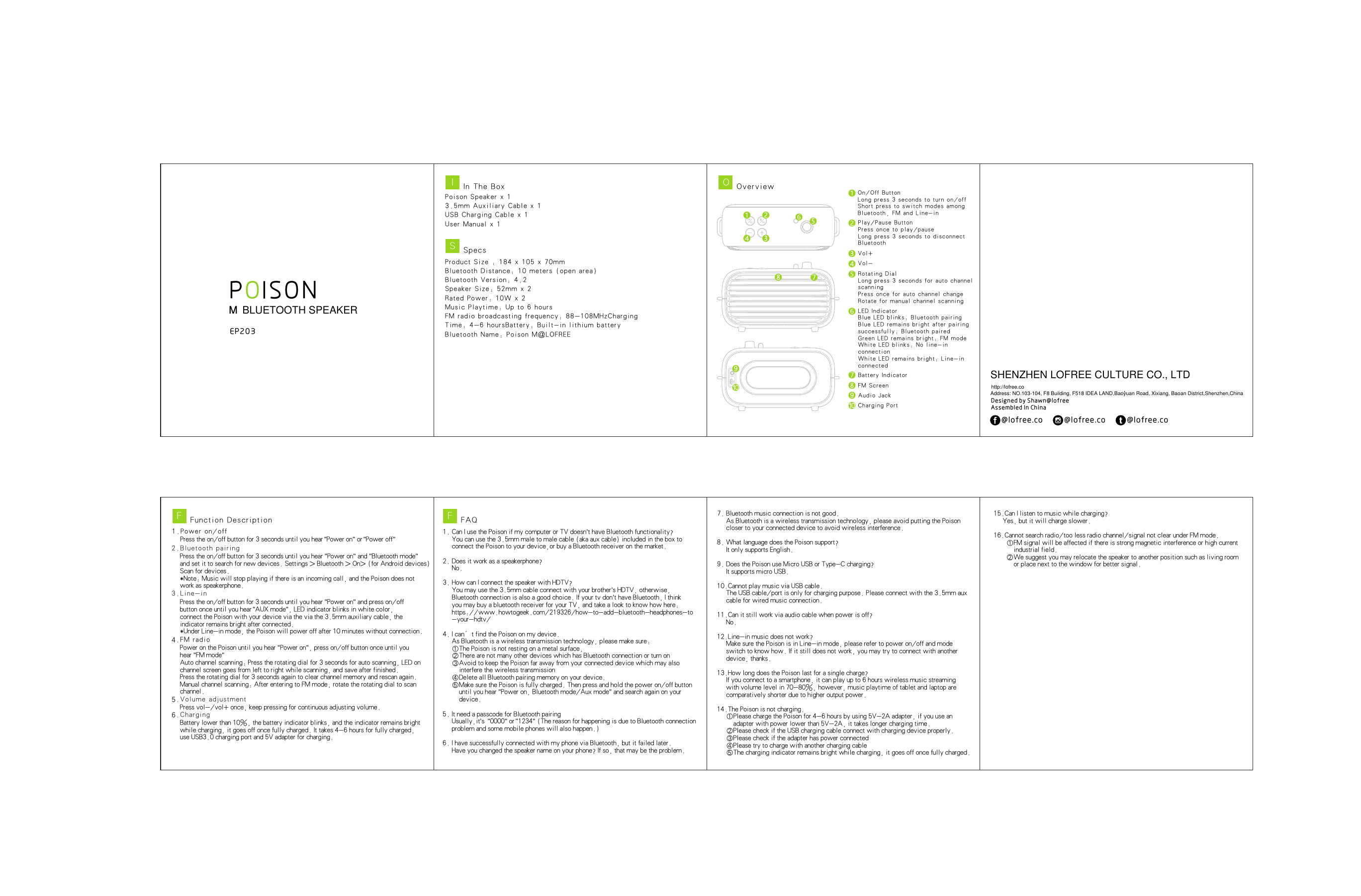 3NPoison Speaker x 13.5mm Auxiliary Cable x 1USB Charging Cable x 1User Manual x 1Product Size : 184 x 105 x 70mmBluetooth Distance: 10 meters (open area) Bluetooth Version: 4.2Speaker Size: 52mm x 2Rated Power: 10W x 2Music Playtime: Up to 6 hoursFM radio broadcasting frequency: 88-108MHzCharging Time: 4-6 hoursBattery: Built-in lithium batteryBluetooth Name: Poison M@LOFREEOn/Of f B ut tonLo n g pr e ss 3 s e co n ds t o t ur n o n/ o ffSh o rt p r es s t o sw i tc h m od e s am o ng Bl uet oot h , FM a nd Li ne- inPl ay/ Pau se Bu tto nPr e ss o n ce t o p la y /p a us eLo n g pr e ss 3 s e co n ds t o d is c on n ec t Bl uet oot hVo l +Vo l -Ro tat ing D ialLo n g pr e ss 3 s e co n ds f o r au t o ch a nn e l sc a nn ingPr e ss o n ce f o r au t o ch a nn e l ch a ng eRo tat e for m anu al ch ann el sc ann ingLE D I nd ica torBl ue LE D bli nks : Blu eto oth p air ingBl ue LE D rem ain s bri ght a fte r pai rin g su c ce s sf u ll y : Bl u et o ot h p ai r edGr e en L E D re m ai n s br i gh t : FM m o deWh ite L ED bl ink s: No l ine -in co n ne c ti o nWh ite L ED re mai ns br igh t: Li ne- in co n ne c te dCh arg i ng P ortBa tte ry In d ic a to rFM S c re e nAu dio J ackEP20P ISOOPress the on/off button for 3 seconds until you hear &quot;Power on&quot; or &quot;Power off&quot;Press the on/off button for 3 seconds until you hear &quot;Power on&quot; and &quot;Bluetooth mode&quot; and set it to search for new devices. Settings &gt; Bluetooth &gt; On&gt; (for Android devices) Scan for devices.*Note: Music will stop playing if there is an incoming call, and the Poison does not work as speakerphone.1.Power on/off2.Bluetooth pairing3.Line-inPress the on/off button for 3 seconds until you hear &quot;Power on&quot; and press on/off button once until you hear &quot;AUX mode&quot;, LED indicator blinks in white color, connect the Poison with your device via the via the 3.5mm auxiliary cable, the indicator remains bright after connected.*Under Line-in mode, the Poison will power off after 10 minutes without connection.4.FM radioPower on the Poison until you hear &quot;Power on&quot;, press on/off button once until you hear &quot;FM mode&quot;Auto channel scanning: Press the rotating dial for 3 seconds for auto scanning, LED on channel screen goes from left to right while scanning, and save after finished. Press the rotating dial for 3 seconds again to clear channel memory and rescan again.Manual channel scanning: After entering to FM mode, rotate the rotating dial to scan channel.In Th e Bo xISpe csSOve rv iewOFun ct ion D es cri pt ionF5.Volume adjustmentPress vol-/vol+ once, keep pressing for continuous adjusting volume.6.ChargingBattery lower than 10%, the battery indicator blinks, and the indicator remains bright while charging, it goes off once fully charged. It takes 4-6 hours for fully charged, use USB3.0 charging port and 5V adapter for charging.1. Can I use the Poison if my computer or TV doesn’t have Bluetooth functionality?   You can use the 3.5mm male to male cable (aka aux cable) included in the box to    connect the Poison to your device,or buy a Bluetooth receiver on the market.2. Does it work as a speakerphone?   No.3. How can I connect the speaker with HDTV?   You may use the 3.5mm cable connect with your brother’s HDTV, otherwise,    Bluetooth connection is also a good choice. If your tv don’t have Bluetooth, I think    you may buy a bluetooth receiver for your TV, and take a look to know how here:    https://www.howtogeek.com/219326/how-to-add-bluetooth-headphones-to   -your-hdtv/4. I can’t find the Poison on my device.   As Bluetooth is a wireless transmission technology, please make sure:   ①The Poison is not resting on a metal surface,   ②There are not many other devices which has Bluetooth connection or turn on   ③Avoid to keep the Poison far away from your connected device which may also      interfere the wireless transmission   ④Delete all Bluetooth pairing memory on your device.   ⑤Make sure the Poison is fully charged. Then press and hold the power on/off button      until you hear &quot;Power on, Bluetooth mode/Aux mode&quot; and search again on your      device.5. It need a passcode for Bluetooth pairing   Usually,it’s  &quot;0000&quot; or &quot;1234&quot; (The reason for happening is due to Bluetooth connection    problem and some mobile phones will also happen.)6. I have successfully connected with my phone via Bluetooth, but it failed later.   Have you changed the speaker name on your phone? If so, that may be the problem. FAQF7. Bluetooth music connection is not good.   As Bluetooth is a wireless transmission technology, please avoid putting the Poison    closer to your connected device to avoid wireless interference. 8. What language does the Poison support?   It only supports English.9. Does the Poison use Micro USB or Type-C charging?   It supports micro USB.10.Cannot play music via USB cable.   The USB cable/port is only for charging purpose. Please connect with the 3.5mm aux    cable for wired music connection.11.Can it still work via audio cable when power is off?   No.12.Line-in music does not work?   Make sure the Poison is in Line-in mode, please refer to power on/off and mode    switch to know how. If it still does not work, you may try to connect with another    device, thanks.13.How long does the Poison last for a single charge?   If you connect to a smartphone, it can play up to 6 hours wireless music streaming    with volume level in 70-80%, however, music playtime of tablet and laptop are    comparatively shorter due to higher output power.14.The Poison is not charging.   ①Please charge the Poison for 4-6 hours by using 5V-2A adapter, if you use an      adapter with power lower than 5V-2A, it takes longer charging time.   ②Please check if the USB charging cable connect with charging device properly.   ③Please check if the adapter has power connected   ④Please try to charge with another charging cable   ⑤The charging indicator remains bright while charging, it goes off once fully charged.15.Can I listen to music while charging?   Yes, but it will charge slower.16.Cannot search radio/too less radio channel/signal not clear under FM mode.    ①FM signal will be affected if there is strong magnetic interference or high current       industrial field.    ②We suggest you may relocate the speaker to another position such as living room       or place next to the window for better signal.’DesignedbyShawn@lofreeAssembledInChina@lofree.co @lofree.co @lofree.coSHENZHEN LOFREE CULTURE CO., LTDAddress: NO.103-104, F8 Building, F518 IDEA LAND,Baoyuan Road, Xixiang, Baoan District,Shenzhen,Chinahttp://lofree.coBLUETOOTH SPEAKERMM