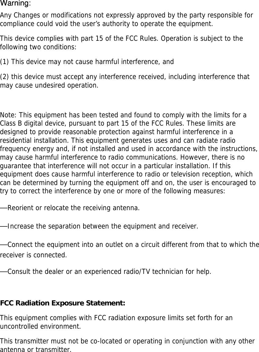 Any Changes or modifications not expressly approved by the party responsible for compliance could void the user’s authority to operate the equipment.   This device complies with part 15 of the FCC Rules. Operation is subject to the following two conditions:  (1) This device may not cause harmful interference, and  (2) this device must accept any interference received, including interference that may cause undesired operation.    Note: This equipment has been tested and found to comply with the limits for a Class B digital device, pursuant to part 15 of the FCC Rules. These limits are designed to provide reasonable protection against harmful interference in a residential installation. This equipment generates uses and can radiate radio frequency energy and, if not installed and used in accordance with the instructions, may cause harmful interference to radio communications. However, there is no guarantee that interference will not occur in a particular installation. If this equipment does cause harmful interference to radio or television reception, which can be determined by turning the equipment off and on, the user is encouraged to try to correct the interference by one or more of the following measures:   —Reorient or relocate the receiving antenna.   —Increase the separation between the equipment and receiver.   —Connect the equipment into an outlet on a circuit different from that to which the receiver is connected.   —Consult the dealer or an experienced radio/TV technician for help.   FCC Radiation Exposure Statement: This equipment complies with FCC radiation exposure limits set forth for an uncontrolled environment. This transmitter must not be co-located or operating in conjunction with any other antenna or transmitter.  WarningWarning: