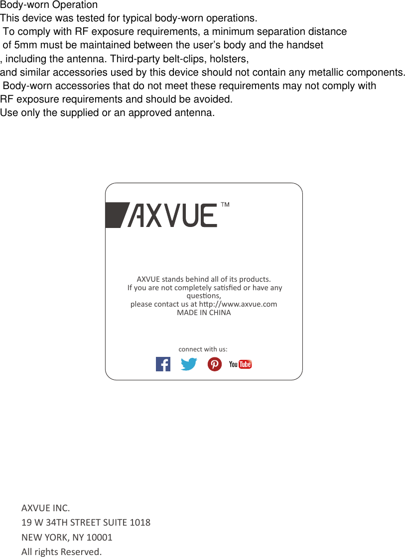 connect with us: AXVUE stands behind all of its products. If you are not completely sasﬁed or have any quesons, please contact us at hp://www.axvue.comMADE IN CHINAAXVUE INC.19 W 34TH STREET SUITE 1018NEW YORK, NY 10001All rights Reserved. Body-worn OperationThis device was tested for typical body-worn operations. To comply with RF exposure requirements, a minimum separation distance of 5mm must be maintained between the user’s body and the handset, including the antenna. Third-party belt-clips, holsters, and similar accessories used by this device should not contain any metallic components. Body-worn accessories that do not meet these requirements may not comply with RF exposure requirements and should be avoided. Use only the supplied or an approved antenna. 
