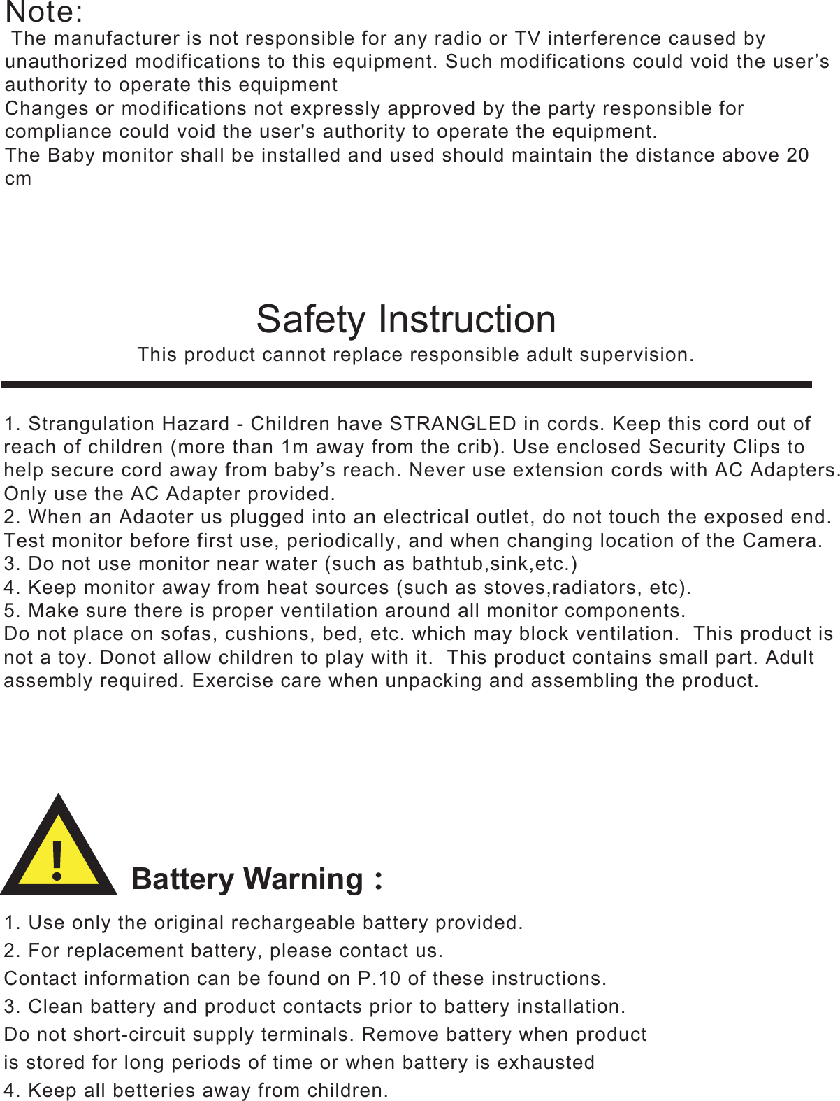 Battery Warning͵Safety Instruction   This product cannot replace responsible adult supervision.1. Use only the original rechargeable battery provided.2. For replacement battery, please contact us.Contact information can be found on P.10 of these instructions.3. Clean battery and product contacts prior to battery installation.Do not short-circuit supply terminals. Remove battery when productis stored for long periods of time or when battery is exhausted4. Keep all betteries away from children.1. Strangulation Hazard - Children have STRANGLED in cords. Keep this cord out ofreach of children (more than 1m away from the crib). Use enclosed Security Clips tohelp secure cord away from baby’s reach. Never use extension cords with AC Adapters.Only use the AC Adapter provided.2. When an Adaoter us plugged into an electrical outlet, do not touch the exposed end.Test monitor before first use, periodically, and when changing location of the Camera.3. Do not use monitor near water (such as bathtub,sink,etc.)4. Keep monitor away from heat sources (such as stoves,radiators, etc).5. Make sure there is proper ventilation around all monitor components.Do not place on sofas, cushions, bed, etc. which may block ventilation.  This product isnot a toy. Donot allow children to play with it.  This product contains small part. Adultassembly required. Exercise care when unpacking and assembling the product.Note: The manufacturer is not responsible for any radio or TV interference caused by unauthorized modifications to this equipment. Such modifications could void the user’s authority to operate this equipmentChanges or modifications not expressly approved by the party responsible for compliance could void the user&apos;s authority to operate the equipment.The Baby monitor shall be installed and used should maintain the distance above 20 cm