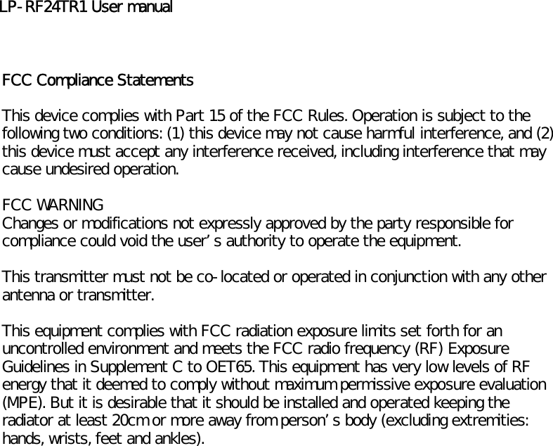 LP-RF24TR1 User manualFCC Compliance StatementsThis device complies with Part 15 of the FCC Rules. Operation is subject to thefollowing two conditions: (1) this device may not cause harmful interference, and (2)this device must accept any interference received, including interference that maycause undesired operation.FCC WARNINGChanges or modifications not expressly approved by the party responsible forcompliance could void the users authority to operate the equipment.This transmitter must not be co-located or operated in conjunction with any otherantenna or transmitter.This equipment complies with FCC radiation exposure limits set forth for anuncontrolled environment and meets the FCC radio frequency (RF) ExposureGuidelines in Supplement C to OET65. This equipment has very low levels of RFenergy that it deemed to comply without maximum permissive exposure evaluation(MPE). But it is desirable that it should be installed and operated keeping theradiator at least 20cm or more away from persons body (excluding extremities:hands, wrists, feet and ankles).