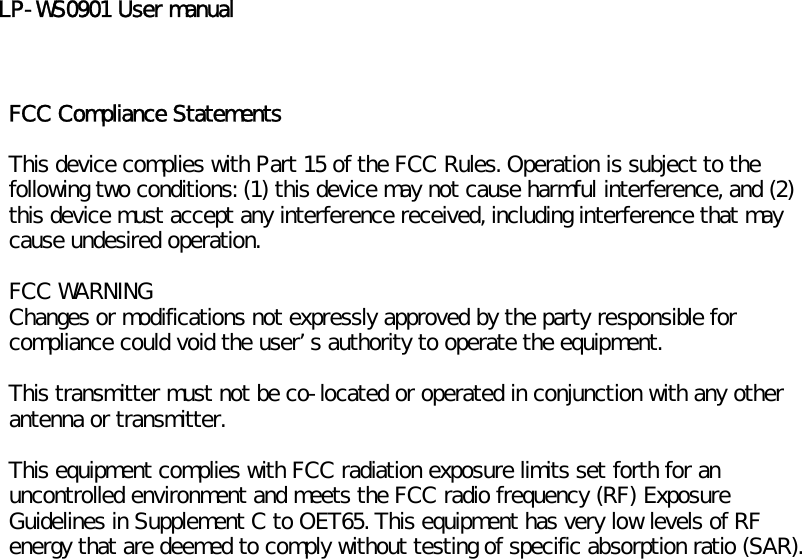 LP-WS0901 User manualFCC Compliance StatementsThis device complies with Part 15 of the FCC Rules. Operation is subject to thefollowing two conditions: (1) this device may not cause harmful interference, and (2)this device must accept any interference received, including interference that maycause undesired operation.FCC WARNINGChanges or modifications not expressly approved by the party responsible forcompliance could void the users authority to operate the equipment.This transmitter must not be co-located or operated in conjunction with any otherantenna or transmitter.This equipment complies with FCC radiation exposure limits set forth for anuncontrolled environment and meets the FCC radio frequency (RF) ExposureGuidelines in Supplement C to OET65. This equipment has very low levels of RFenergy that are deemed to comply without testing of specific absorption ratio (SAR).