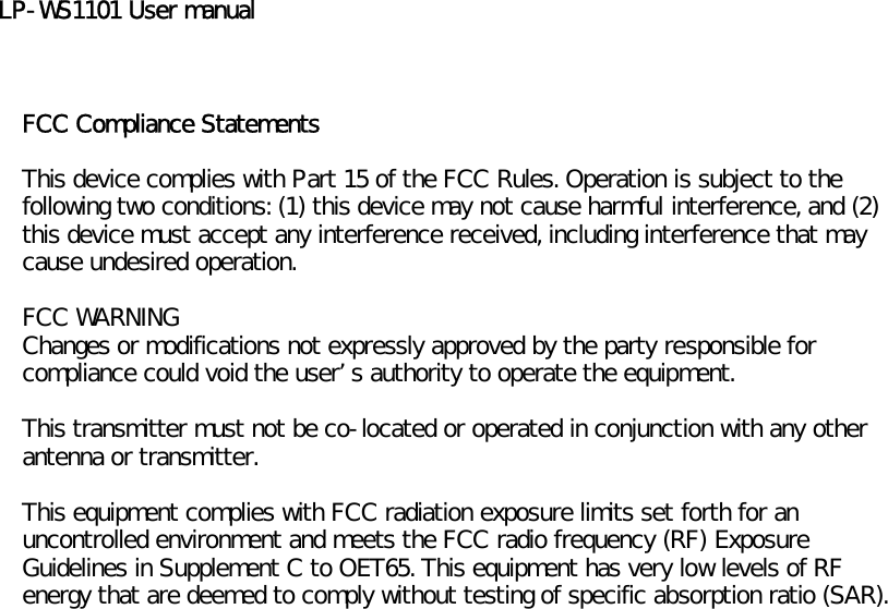 LP-WS1101 User manualFCC Compliance StatementsThis device complies with Part 15 of the FCC Rules. Operation is subject to thefollowing two conditions: (1) this device may not cause harmful interference, and (2)this device must accept any interference received, including interference that maycause undesired operation.FCC WARNINGChanges or modifications not expressly approved by the party responsible forcompliance could void the users authority to operate the equipment.This transmitter must not be co-located or operated in conjunction with any otherantenna or transmitter.This equipment complies with FCC radiation exposure limits set forth for anuncontrolled environment and meets the FCC radio frequency (RF) ExposureGuidelines in Supplement C to OET65. This equipment has very low levels of RFenergy that are deemed to comply without testing of specific absorption ratio (SAR).