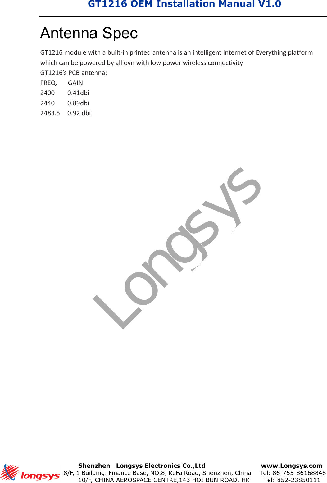 GT1216 OEM Installation Manual V1.0      Shenzhen    Longsys Electronics Co.,Ltd        www.Longsys.com 8/F, 1 Building. Finance Base, NO.8, KeFa Road, Shenzhen, China    Tel: 86-755-86168848 10/F, CHINA AEROSPACE CENTRE,143 HOI BUN ROAD, HK    Tel: 852-23850111Antenna Spec GT1216 module with a built-in printed antenna is an intelligent Internet of Everything platform which can be powered by alljoyn with low power wireless connectivity GT1216’s PCB antenna: FREQ.      GAIN 2400  0.41dbi 2440  0.89dbi 2483.5  0.92 dbi Longsys