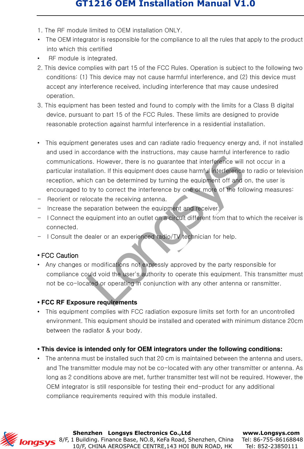 GT1216 OEM Installation Manual V1.0       Shenzhen    Longsys Electronics Co.,Ltd        www.Longsys.com 8/F, 1 Building. Finance Base, NO.8, KeFa Road, Shenzhen, China    Tel: 86-755-86168848 10/F, CHINA AEROSPACE CENTRE,143 HOI BUN ROAD, HK    Tel: 852-238501111. The RF module limited to OEM installation ONLY.•The OEM integrator is responsible for the compliance to all the rules that apply to the productinto which this certified•RF module is integrated.2. This device complies with part 15 of the FCC Rules. Operation is subject to the following twoconditions: (1) This device may not cause harmful interference, and (2) this device must accept any interference received, including interference that may cause undesired operation. 3. This equipment has been tested and found to comply with the limits for a Class B digitaldevice, pursuant to part 15 of the FCC Rules. These limits are designed to providereasonable protection against harmful interference in a residential installation.•This equipment generates uses and can radiate radio frequency energy and, if not installedand used in accordance with the instructions, may cause harmful interference to radiocommunications. However, there is no guarantee that interference will not occur in aparticular installation. If this equipment does cause harmful interference to radio or televisionreception, which can be determined by turning the equipment off and on, the user isencouraged to try to correct the interference by one or more of the following measures:-    Reorient or relocate the receiving antenna. -    Increase the separation between the equipment and receiver. -    l Connect the equipment into an outlet on a circuit different from that to which the receiver is connected. -    l Consult the dealer or an experienced radio/TV technician for help. •FCC Caution•Any changes or modifications not expressly approved by the party responsible forcompliance could void the user&apos;s authority to operate this equipment. This transmitter mustnot be co-located or operating in conjunction with any other antenna or ransmitter.•FCC RF Exposure requirements•This equipment complies with FCC radiation exposure limits set forth for an uncontrolledenvironment. This equipment should be installed and operated with minimum distance 20cmbetween the radiator &amp; your body.• This device is intended only for OEM integrators under the following conditions:•The antenna must be installed such that 20 cm is maintained between the antenna and users,and The transmitter module may not be co-located with any other transmitter or antenna. Aslong as 2 conditions above are met, further transmitter test will not be required. However, theOEM integrator is still responsible for testing their end-product for any additionalcompliance requirements required with this module installed.Longsys