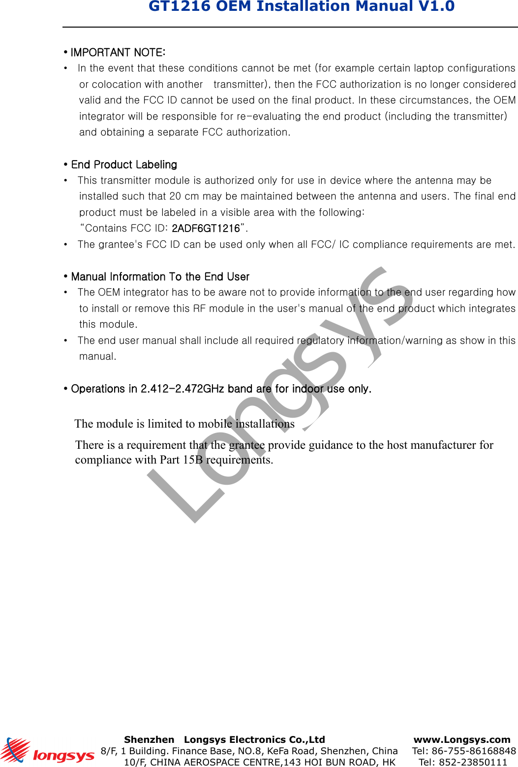 GT1216 OEM Installation Manual V1.0      Shenzhen    Longsys Electronics Co.,Ltd        www.Longsys.com 8/F, 1 Building. Finance Base, NO.8, KeFa Road, Shenzhen, China    Tel: 86-755-86168848 10/F, CHINA AEROSPACE CENTRE,143 HOI BUN ROAD, HK    Tel: 852-23850111•IMPORTANT NOTE:•In the event that these conditions cannot be met (for example certain laptop configurationsor colocation with another   transmitter), then the FCC authorization is no longer consideredvalid and the FCC ID cannot be used on the final product. In these circumstances, the OEMintegrator will be responsible for re-evaluating the end product (including the transmitter)and obtaining a separate FCC authorization.•End Product Labeling•This transmitter module is authorized only for use in device where the antenna may beinstalled such that 20 cm may be maintained between the antenna and users. The final endproduct must be labeled in a visible area with the following:“Contains FCC ID: 2ADF6GT1216”.•The grantee&apos;s FCC ID can be used only when all FCC/ IC compliance requirements are met.•Manual Information To the End User•The OEM integrator has to be aware not to provide information to the end user regarding howto install or remove this RF module in the user&apos;s manual of the end product which integratesthis module.•The end user manual shall include all required regulatory information/warning as show in thismanual.•Operations in 2.412-2.472GHz band are for indoor use only.LongsysThe module is limited to mobile installationsThere is a requirement that the grantee provide guidance to the host manufacturer for compliance with Part 15B requirements.