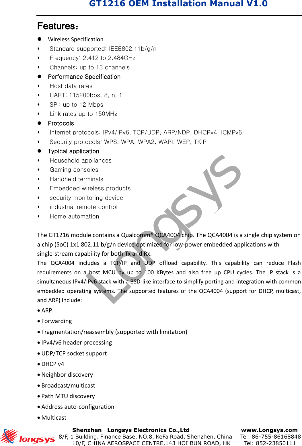 GT1216 OEM Installation Manual V1.0       Shenzhen    Longsys Electronics Co.,Ltd        www.Longsys.com 8/F, 1 Building. Finance Base, NO.8, KeFa Road, Shenzhen, China    Tel: 86-755-86168848 10/F, CHINA AEROSPACE CENTRE,143 HOI BUN ROAD, HK    Tel: 852-23850111Features： Wireless SpecificationStandard supported: IEEE802.11b/g/nFrequency: 2.412 to 2.484GHzChannels: up to 13 channelsPerformance SpecificationHost data ratesUART: 115200bps, 8, n, 1 SPI: up to 12 Mbps Link rates up to 150MHz ProtocolsInternet protocols: IPv4/IPv6, TCP/UDP, ARP/NDP, DHCPv4, ICMPv6Security protocols: WPS, WPA, WPA2, WAPI, WEP, TKIPTypical applicationHousehold appliancesGaming consolesHandheld terminalsEmbedded wireless productssecurity monitoring deviceindustrial remote controlHome automationThe GT1216 module contains a Qualcomm® QCA4004 chip. The QCA4004 is a single chip system on a chip (SoC) 1x1 802.11 b/g/n device optimized for low-power embedded applications with single-stream capability for both Tx and Rx. The  QCA4004  includes  a  TCP/IP  and  UDP  offload  capability.  This  capability  can  reduce  Flash requirements  on  a  host  MCU  by  up  to  100  KBytes  and  also  free  up  CPU  cycles.  The  IP  stack  is  a simultaneous IPv4/IPv6 stack with a BSD-like interface to simplify porting and integration with common embedded operating  systems.  The  supported features of  the  QCA4004  (support  for  DHCP,  multicast, and ARP) include: ARPForwardingFragmentation/reassembly (supported with limitation)IPv4/v6 header processingUDP/TCP socket supportDHCP v4Neighbor discoveryBroadcast/multicastPath MTU discoveryAddress auto-configurationMulticastLongsys