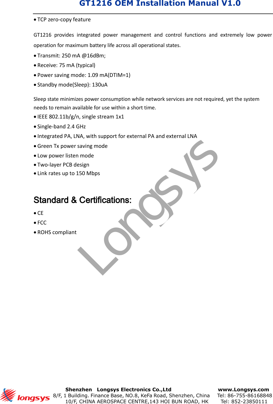 GT1216 OEM Installation Manual V1.0       Shenzhen    Longsys Electronics Co.,Ltd        www.Longsys.com 8/F, 1 Building. Finance Base, NO.8, KeFa Road, Shenzhen, China    Tel: 86-755-86168848 10/F, CHINA AEROSPACE CENTRE,143 HOI BUN ROAD, HK    Tel: 852-23850111TCP zero-copy featureGT1216  provides  integrated  power  management  and  control  functions  and  extremely  low  power operation for maximum battery life across all operational states. Transmit: 250 mA @16dBm;Receive: 75 mA (typical)Power saving mode: 1.09 mA(DTIM=1)Standby mode(Sleep): 130uASleep state minimizes power consumption while network services are not required, yet the system needs to remain available for use within a short time. IEEE 802.11b/g/n, single stream 1x1Single-band 2.4 GHzIntegrated PA, LNA, with support for external PA and external LNAGreen Tx power saving modeLow power listen modeTwo-layer PCB designLink rates up to 150 MbpsStandard &amp; Certifications: CEFCCROHS compliantLongsys