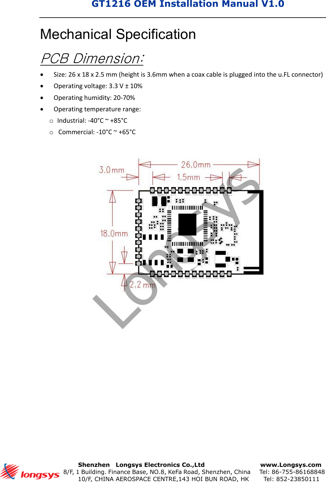 GT1216 OEM Installation Manual V1.0       Shenzhen    Longsys Electronics Co.,Ltd        www.Longsys.com 8/F, 1 Building. Finance Base, NO.8, KeFa Road, Shenzhen, China    Tel: 86-755-86168848 10/F, CHINA AEROSPACE CENTRE,143 HOI BUN ROAD, HK    Tel: 852-23850111Mechanical Specification PCB Dimension: Size: 26 x 18 x 2.5 mm (height is 3.6mm when a coax cable is plugged into the u.FL connector)Operating voltage: 3.3 V ± 10%Operating humidity: 20-70%Operating temperature range:oIndustrial: -40°C ~ +85°CoCommercial: -10°C ~ +65°CLongsys