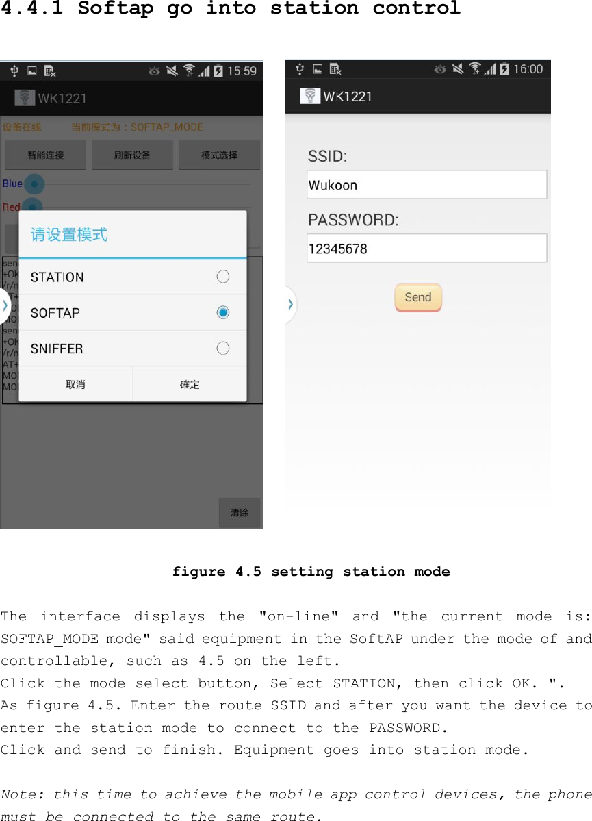 4.4.1 Softap go into station controlfigure 4.5 setting station modeThe interface displays the &quot;on-line&quot; and &quot;the current mode is:SOFTAP_MODE mode&quot; said equipment in the SoftAP under the mode of andcontrollable, such as 4.5 on the left.Click the mode select button, Select STATION, then click OK. &quot;.As figure 4.5. Enter the route SSID and after you want the device toenter the station mode to connect to the PASSWORD.Click and send to finish. Equipment goes into station mode.Note: this time to achieve the mobile app control devices, the phonemust be connected to the same route.