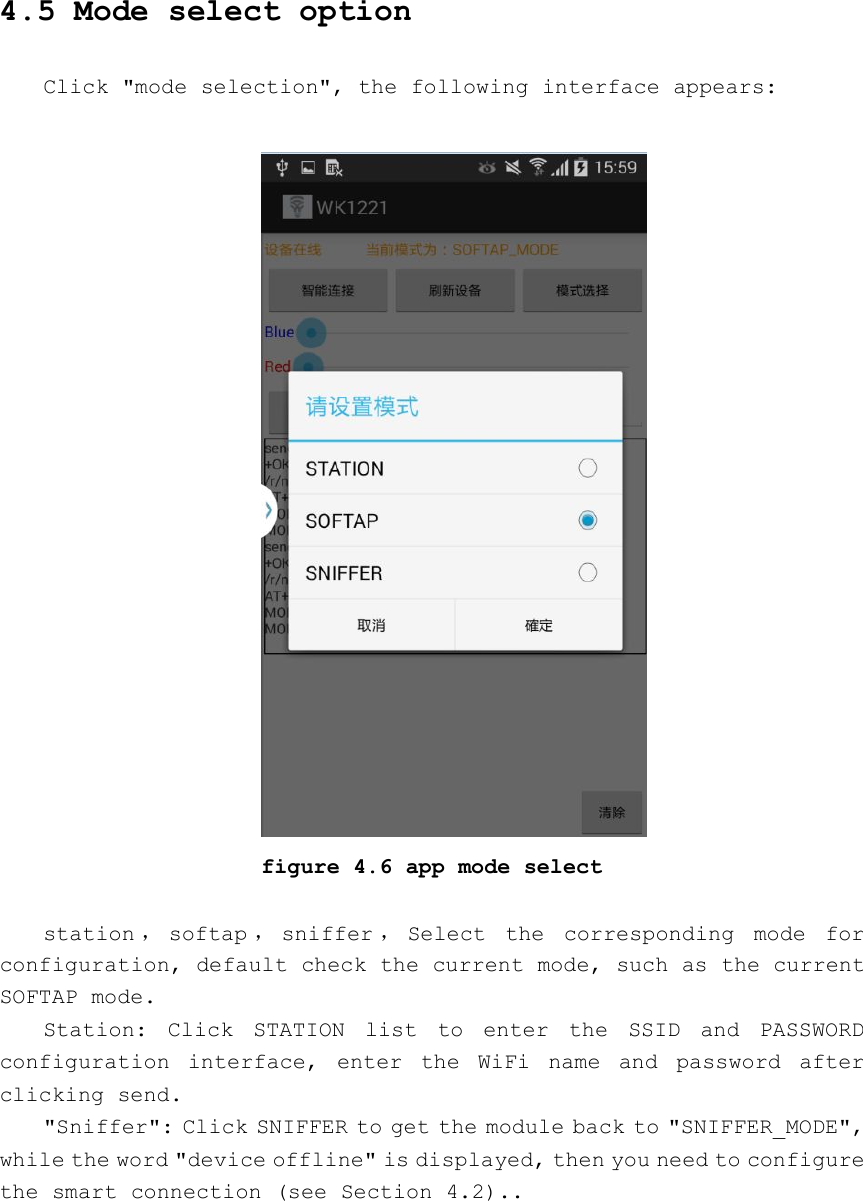 4.5 Mode select optionClick &quot;mode selection&quot;, the following interface appears:figure 4.6 app mode selectstation ，softap ，sniffer ，Select the corresponding mode forconfiguration, default check the current mode, such as the currentSOFTAP mode.Station: Click STATION list to enter the SSID and PASSWORDconfiguration interface, enter the WiFi name and password afterclicking send.&quot;Sniffer&quot;: Click SNIFFER to get the module back to &quot;SNIFFER_MODE&quot;,while the word &quot;device offline&quot; is displayed, then you need to configurethe smart connection (see Section 4.2)..