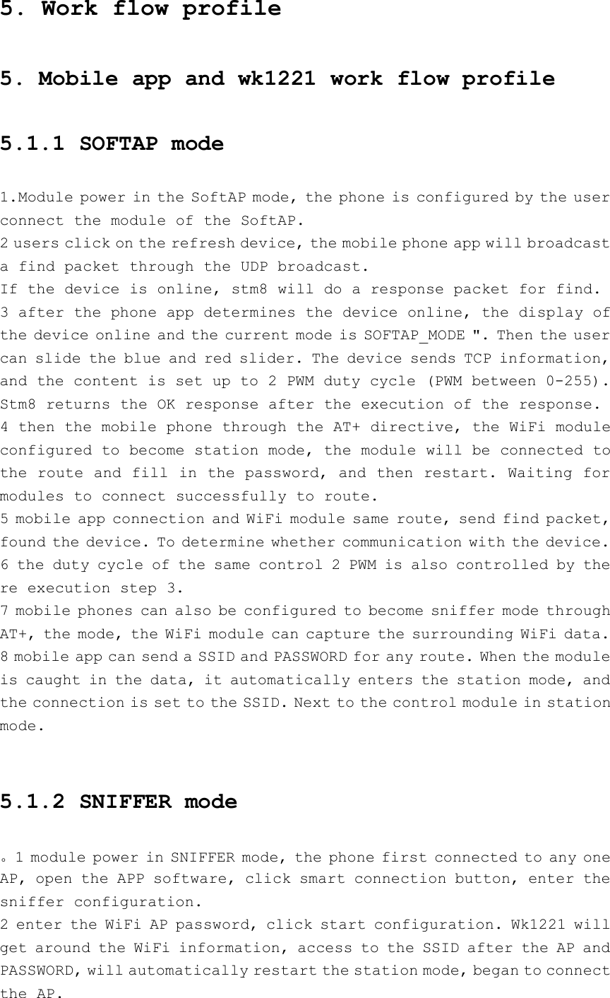 5. Work flow profile5. Mobile app and wk1221 work flow profile5.1.1 SOFTAP mode1.Module power in the SoftAP mode, the phone is configured by the userconnect the module of the SoftAP.2 users click on the refresh device, the mobile phone app will broadcasta find packet through the UDP broadcast.If the device is online, stm8 will do a response packet for find.3 after the phone app determines the device online, the display ofthe device online and the current mode is SOFTAP_MODE &quot;. Then the usercan slide the blue and red slider. The device sends TCP information,and the content is set up to 2 PWM duty cycle (PWM between 0-255).Stm8 returns the OK response after the execution of the response.4 then the mobile phone through the AT+ directive, the WiFi moduleconfigured to become station mode, the module will be connected tothe route and fill in the password, and then restart. Waiting formodules to connect successfully to route.5 mobile app connection and WiFi module same route, send find packet,found the device. To determine whether communication with the device.6 the duty cycle of the same control 2 PWM is also controlled by there execution step 3.7 mobile phones can also be configured to become sniffer mode throughAT+, the mode, the WiFi module can capture the surrounding WiFi data.8 mobile app can send a SSID and PASSWORD for any route. When the moduleis caught in the data, it automatically enters the station mode, andthe connection is set to the SSID. Next to the control module in stationmode.5.1.2 SNIFFER mode。1 module power in SNIFFER mode, the phone first connected to any oneAP, open the APP software, click smart connection button, enter thesniffer configuration.2 enter the WiFi AP password, click start configuration. Wk1221 willget around the WiFi information, access to the SSID after the AP andPASSWORD, will automatically restart the station mode, began to connectthe AP.