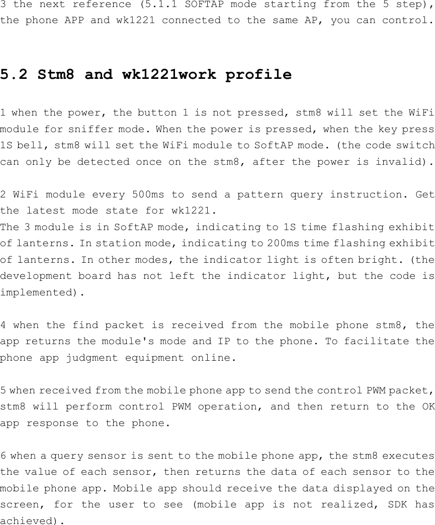 3 the next reference (5.1.1 SOFTAP mode starting from the 5 step),the phone APP and wk1221 connected to the same AP, you can control.5.2 Stm8 and wk1221work profile1 when the power, the button 1 is not pressed, stm8 will set the WiFimodule for sniffer mode. When the power is pressed, when the key press1S bell, stm8 will set the WiFi module to SoftAP mode. (the code switchcan only be detected once on the stm8, after the power is invalid).2 WiFi module every 500ms to send a pattern query instruction. Getthe latest mode state for wk1221.The 3 module is in SoftAP mode, indicating to 1S time flashing exhibitof lanterns. In station mode, indicating to 200ms time flashing exhibitof lanterns. In other modes, the indicator light is often bright. (thedevelopment board has not left the indicator light, but the code isimplemented).4 when the find packet is received from the mobile phone stm8, theapp returns the module&apos;s mode and IP to the phone. To facilitate thephone app judgment equipment online.5 when received from the mobile phone app to send the control PWM packet,stm8 will perform control PWM operation, and then return to the OKapp response to the phone.6 when a query sensor is sent to the mobile phone app, the stm8 executesthe value of each sensor, then returns the data of each sensor to themobile phone app. Mobile app should receive the data displayed on thescreen, for the user to see (mobile app is not realized, SDK hasachieved).