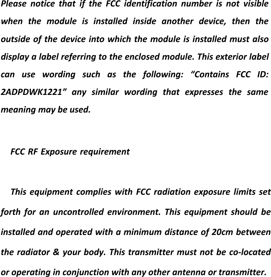 Please notice that if the FCC identification number is not visiblewhen the module is installed inside another device, then theoutside of the device into which the module is installed must alsodisplay a label referring to the enclosed module. This exterior labelcan use wording such as the following: “Contains FCC ID:2ADPDWK1221” any similar wording that expresses the samemeaning may be used.FCC RF Exposure requirementThis equipment complies with FCC radiation exposure limits set forth for an uncontrolled environment. This equipment should be installed and operated with a minimum distance of 20cm between the radiator &amp; your body. This transmitter must not be co-located or operating in conjunction with any other antenna or transmitter.