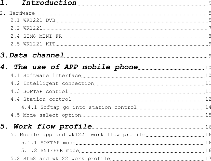 1. Introduction................................................................................................... 52. Hardware.................................................................................................................................. 52.1 WK1221 DVB...................................................................................................................52.2 WK1221............................................................................................................................ 72.4 STM8 MINI FR..............................................................................................................82.5 WK1221 KIT...................................................................................................................93.Data channel............................................................................................................ 94. The use of APP mobile phone.................................................. 104.1 Software interface.............................................................................................104.2 Intelligent connection................................................................................... 114.3 SOFTAP control.......................................................................................................114.4 Station control.................................................................................................... 124.4.1 Softap go into station control...................................................144.5 Mode select option.............................................................................................155. Work flow profile..................................................................................... 165. Mobile app and wk1221 work flow profile............................................ 165.1.1 SOFTAP mode................................................................................................. 165.1.2 SNIFFER mode.............................................................................................. 165.2 Stm8 and wk1221work profile....................................................................... 17