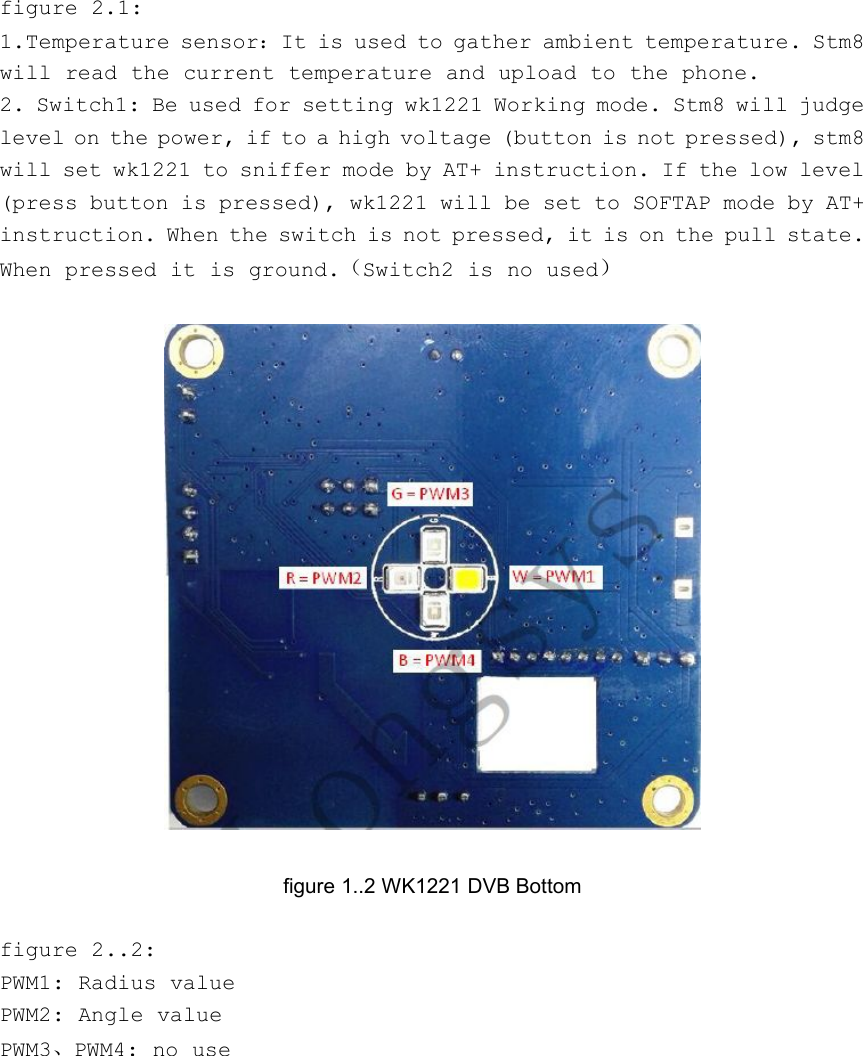 figure 2.1:1.Temperature sensor：It is used to gather ambient temperature. Stm8will read the current temperature and upload to the phone.2. Switch1: Be used for setting wk1221 Working mode. Stm8 will judgelevel on the power, if to a high voltage (button is not pressed), stm8will set wk1221 to sniffer mode by AT+ instruction. If the low level(press button is pressed), wk1221 will be set to SOFTAP mode by AT+instruction. When the switch is not pressed, it is on the pull state.When pressed it is ground.（Switch2 is no used）figure 1..2 WK1221 DVB Bottomfigure 2..2:PWM1: Radius valuePWM2: Angle valuePWM3、PWM4: no use