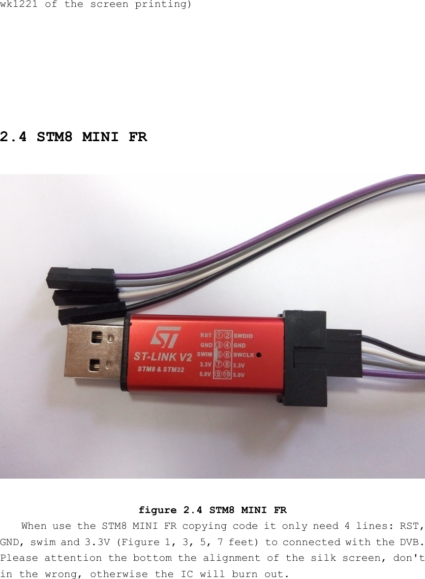 wk1221 of the screen printing)2.4 STM8 MINI FRfigure 2.4 STM8 MINI FRWhen use the STM8 MINI FR copying code it only need 4 lines: RST,GND, swim and 3.3V (Figure 1, 3, 5, 7 feet) to connected with the DVB.Please attention the bottom the alignment of the silk screen, don&apos;tin the wrong, otherwise the IC will burn out.
