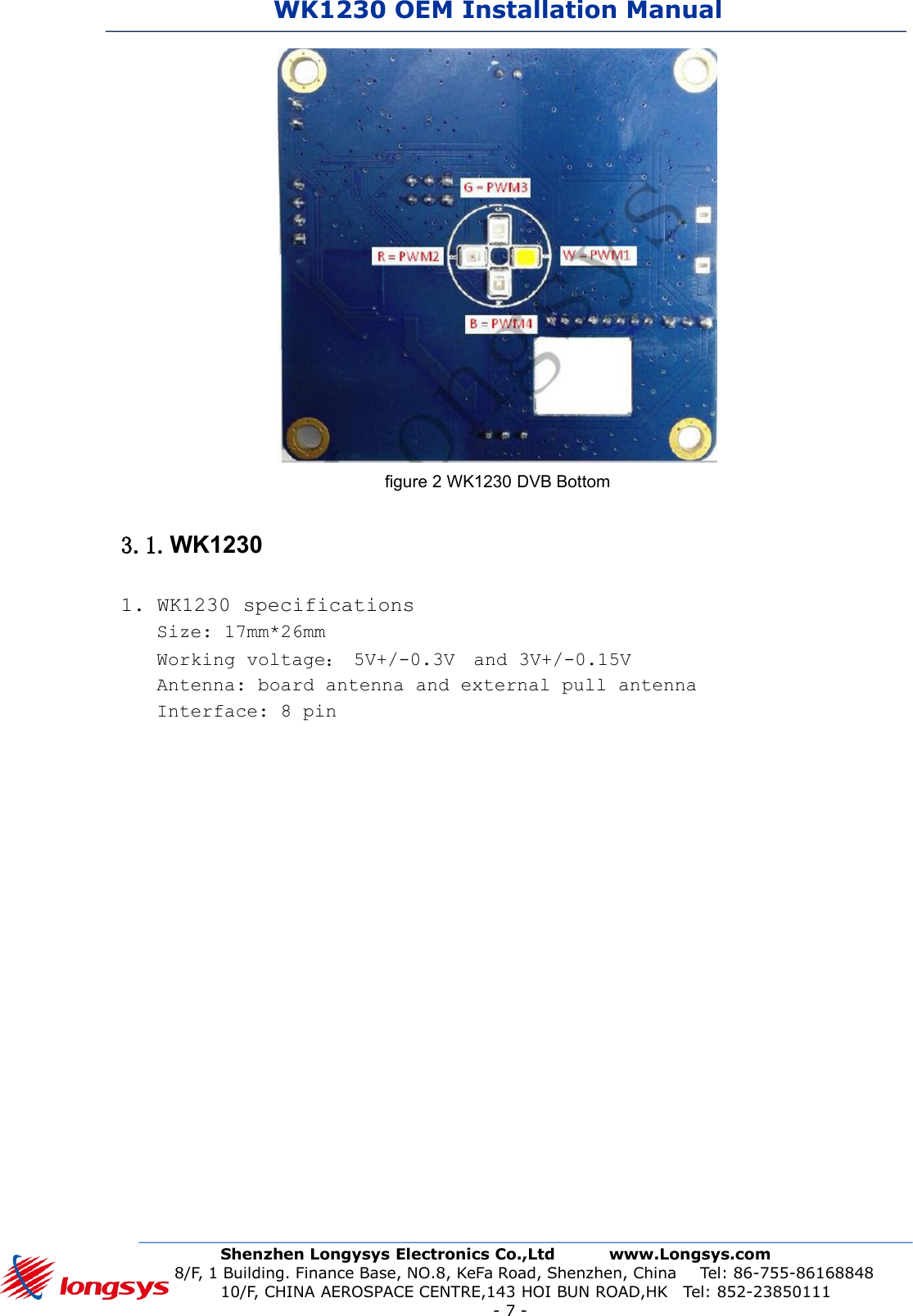 WK1230 OEM Installation ManualShenzhen Longysys Electronics Co.,Ltd www.Longsys.com8/F, 1 Building. Finance Base, NO.8, KeFa Road, Shenzhen, China Tel: 86-755-8616884810/F, CHINA AEROSPACE CENTRE,143 HOI BUN ROAD,HK Tel: 852-23850111-7-figure 2 WK1230 DVB Bottom3.1.WK12301. WK1230 specificationsSize: 17mm*26mmWorking voltage：5V+/-0.3V and 3V+/-0.15VAntenna: board antenna and external pull antennaInterface: 8 pin