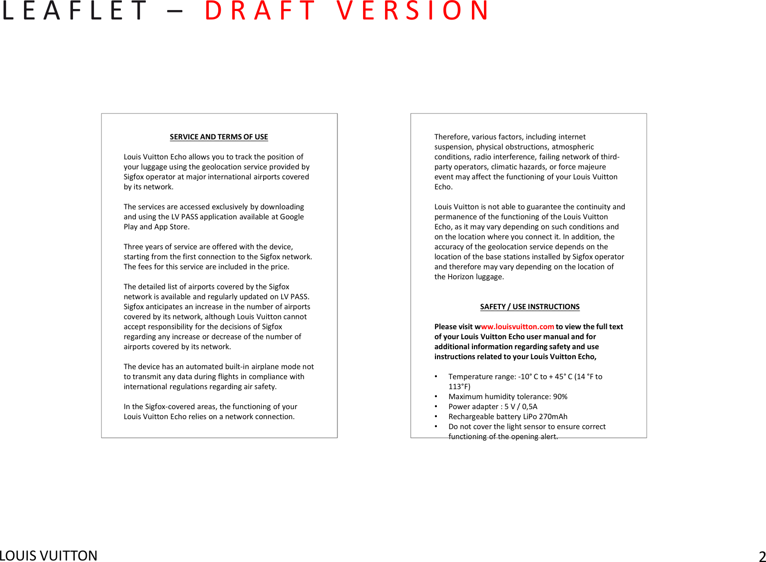 LOUIS VUITTON 2L E A F L E T   – D R A F T   V E R S I O NTherefore, various factors, including internet suspension, physical obstructions, atmospheric conditions, radio interference, failing network of third-party operators, climatic hazards, or force majeure event may affect the functioning of your Louis Vuitton Echo.Louis Vuitton is not able to guarantee the continuity and permanence of the functioning of the Louis Vuitton Echo, as it may vary depending on such conditions and on the location where you connect it. In addition, the accuracy of the geolocation service depends on the location of the base stations installed by Sigfox operator and therefore may vary depending on the location of the Horizon luggage. SAFETY / USE INSTRUCTIONSPlease visit www.louisvuitton.com to view the full text of your Louis Vuitton Echo user manual and for additional information regarding safety and use instructions related to your Louis Vuitton Echo,•Temperature range: -10° C to + 45° C (14 °F to  113°F)•Maximum humidity tolerance: 90%•Power adapter : 5 V / 0,5A•Rechargeable battery LiPo 270mAh•Do not cover the light sensor to ensure correct functioning of the opening alert.SERVICE AND TERMS OF USELouis Vuitton Echo allows you to track the position of your luggage using the geolocation service provided by Sigfox operator at major international airports covered by its network. The services are accessed exclusively by downloading and using the LV PASS application available at Google Play and App Store. Three years of service are offered with the device, starting from the first connection to the Sigfox network. The fees for this service are included in the price. The detailed list of airports covered by the Sigfoxnetwork is available and regularly updated on LV PASS. Sigfox anticipates an increase in the number of airportscovered by its network, although Louis Vuitton cannotaccept responsibility for the decisions of Sigfoxregarding any increase or decrease of the number of airports covered by its network.The device has an automated built-in airplane mode not to transmit any data during flights in compliance with international regulations regarding air safety. In the Sigfox-covered areas, the functioning of your Louis Vuitton Echo relies on a network connection. 