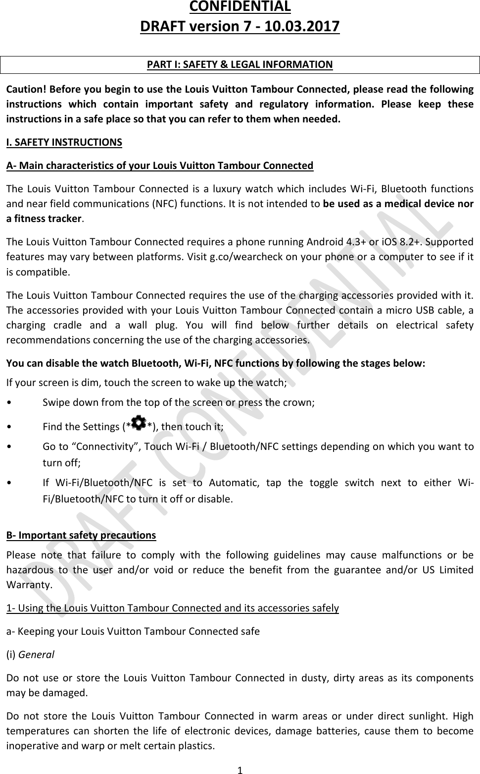 CONFIDENTIALDRAFTversion7‐10.03.20171PARTI:SAFETY&amp;LEGALINFORMATIONCaution!BeforeyoubegintousetheLouisVuittonTambourConnected,pleasereadthefollowinginstructionswhichcontainimportantsafetyandregulatoryinformation.Pleasekeeptheseinstructionsinasafeplacesothatyoucanrefertothemwhenneeded.I.SAFETYINSTRUCTIONSA‐MaincharacteristicsofyourLouisVuittonTambourConnectedTheLouisVuittonTambourConnectedisaluxurywatchwhichincludesWi‐Fi,Bluetoothfunctionsandnearfieldcommunications(NFC)functions.Itisnotintendedtobeusedasamedicaldevicenorafitnesstracker.TheLouisVuittonTambourConnectedrequiresaphonerunningAndroid4.3+oriOS8.2+.Supportedfeaturesmayvarybetweenplatforms.Visitg.co/wearcheckonyourphoneoracomputertoseeifitiscompatible.TheLouisVuittonTambourConnectedrequirestheuseofthechargingaccessoriesprovidedwithit.TheaccessoriesprovidedwithyourLouisVuittonTambourConnectedcontainamicroUSBcable,achargingcradleandawallplug.Youwillfindbelowfurtherdetailsonelectricalsafetyrecommendationsconcerningtheuseofthechargingaccessories.YoucandisablethewatchBluetooth,Wi‐Fi,NFCfunctionsbyfollowingthestagesbelow:Ifyourscreenisdim,touchthescreentowakeupthewatch;•Swipedownfromthetopofthescreenorpressthecrown;•FindtheSettings(* *),thentouchit;•Goto“Connectivity”,TouchWi‐Fi/Bluetooth/NFCsettingsdependingonwhichyouwanttoturnoff;•IfWi‐Fi/Bluetooth/NFCissettoAutomatic,tapthetoggleswitchnexttoeitherWi‐Fi/Bluetooth/NFCtoturnitoffordisable.B‐ImportantsafetyprecautionsPleasenotethatfailuretocomplywiththefollowingguidelinesmaycausemalfunctionsorbehazardoustotheuserand/orvoidorreducethebenefitfromtheguaranteeand/orUSLimitedWarranty.1‐UsingtheLouisVuittonTambourConnectedanditsaccessoriessafelya‐KeepingyourLouisVuittonTambourConnectedsafe(i)GeneralDonotuseorstoretheLouisVuittonTambourConnectedindusty,dirtyareasasitscomponentsmaybedamaged.DonotstoretheLouisVuittonTambourConnectedinwarmareasorunderdirectsunlight.Hightemperaturescanshortenthelifeofelectronicdevices,damagebatteries,causethemtobecomeinoperativeandwarpormeltcertainplastics.