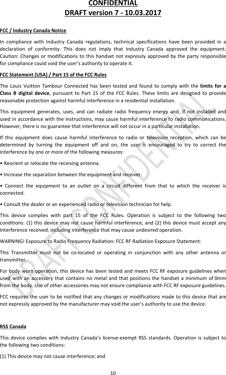 CONFIDENTIALDRAFTversion7‐10.03.201710FCC/IndustryCanadaNoticeIncompliancewithIndustryCanadaregulations,technicalspecificationshavebeenprovidedinadeclarationofconformity.ThisdoesnotimplythatIndustryCanadaapprovedtheequipment.Caution:Changesormodificationstothishandsetnotexpresslyapprovedbythepartyresponsibleforcompliancecouldvoidtheuser’sauthoritytooperateit.FCCStatement(USA)/Part15oftheFCCRulesTheLouisVuittonTambourConnectedhasbeentestedandfoundtocomplywiththelimitsforaClassBdigitaldevice,pursuanttoPart15oftheFCCRules.Theselimitsaredesignedtoprovidereasonableprotectionagainstharmfulinterferenceinaresidentialinstallation.Thisequipmentgenerates,uses,andcanradiateradiofrequencyenergyand,ifnotinstalledandusedinaccordancewiththeinstructions,maycauseharmfulinterferencetoradiocommunications.However,thereisnoguaranteethatinterferencewillnotoccurinaparticularinstallation.Ifthisequipmentdoescauseharmfulinterferencetoradioortelevisionreception,whichcanbedeterminedbyturningtheequipmentoffandon,theuserisencouragedtotrytocorrecttheinterferencebyoneormoreofthefollowingmeasures:•Reorientorrelocatethereceivingantenna.•Increasetheseparationbetweentheequipmentandreceiver.•Connecttheequipmenttoanoutletonacircuitdifferentfromthattowhichthereceiverisconnected.•Consultthedealeroranexperiencedradioortelevisiontechnicianforhelp.Thisdevicecomplieswithpart15oftheFCCRules.Operationissubjecttothefollowingtwoconditions:(1)thisdevicemaynotcauseharmfulinterference,and(2)thisdevicemustacceptanyinterferencereceived,includinginterferencethatmaycauseundesiredoperation.WARNING!ExposuretoRadioFrequencyRadiation:FCCRFRadiationExposureStatement:ThisTransmittermustnotbeco‐locatedoroperatinginconjunctionwithanyotherantennaortransmitter.Forbodywornoperation,thisdevicehasbeentestedandmeetsFCCRFexposureguidelineswhenusedwithanaccessorythatcontainsnometalandthatpositionsthehandsetaminimumof0mmfromthebody.UseofotheraccessoriesmaynotensurecompliancewithFCCRFexposureguidelines.FCCrequirestheusertobenotifiedthatanychangesormodificationsmadetothisdevicethatarenotexpresslyapprovedbythemanufacturermayvoidtheuser’sauthoritytousethedevice.RSSCanadaThisdevicecomplieswithIndustryCanada’slicense‐exemptRSSstandards.Operationissubjecttothefollowingtwoconditions:(1)Thisdevicemaynotcauseinterference;and