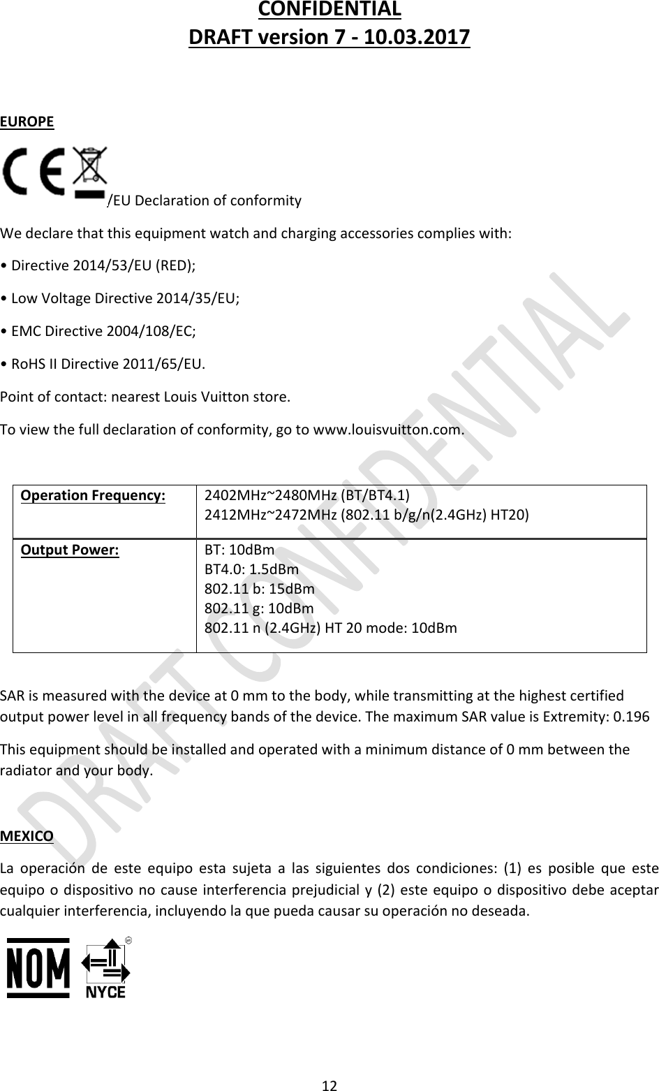 CONFIDENTIALDRAFTversion7‐10.03.201712EUROPE/EUDeclarationofconformityWedeclarethatthisequipmentwatchandchargingaccessoriescomplieswith:•Directive2014/53/EU(RED);•LowVoltageDirective2014/35/EU;•EMCDirective2004/108/EC;•RoHSIIDirective2011/65/EU.Pointofcontact:nearestLouisVuittonstore.Toviewthefulldeclarationofconformity,gotowww.louisvuitton.com.OperationFrequency:2402MHz~2480MHz(BT/BT4.1)2412MHz~2472MHz(802.11b/g/n(2.4GHz)HT20)OutputPower:BT:10dBmBT4.0:1.5dBm802.11b:15dBm802.11g:10dBm802.11n(2.4GHz)HT20mode:10dBmSARismeasuredwiththedeviceat0mmtothebody,whiletransmittingatthehighestcertifiedoutputpowerlevelinallfrequencybandsofthedevice.ThemaximumSARvalueisExtremity:0.196Thisequipmentshouldbeinstalledandoperatedwithaminimumdistanceof0mmbetweentheradiatorandyourbody.MEXICOLaoperacióndeesteequipoestasujetaalassiguientesdoscondiciones:(1)esposiblequeesteequipoodispositivonocauseinterferenciaprejudicialy(2)esteequipoodispositivodebeaceptarcualquierinterferencia,incluyendolaquepuedacausarsuoperaciónnodeseada.