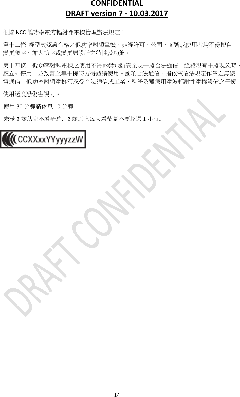 CONFIDENTIALDRAFTversion7‐10.03.201714根據NCC低功率電波輻射性電機管理辦法規定：第十二條經型式認證合格之低功率射頻電機，非經許可，公司、商號或使用者均不得擅自變更頻率、加大功率或變更原設計之特性及功能。第十四條低功率射頻電機之使用不得影響飛航安全及干擾合法通信；經發現有干擾現象時，應立即停用，並改善至無干擾時方得繼續使用。前項合法通信，指依電信法規定作業之無線電通信。低功率射頻電機須忍受合法通信或工業、科學及醫療用電波輻射性電機設備之干擾。使用過度恐傷害視力。使用 30 分鐘請休息 10 分鐘。未滿 2歲幼兒不看螢幕，2歲以上每天看螢幕不要超過 1小時。