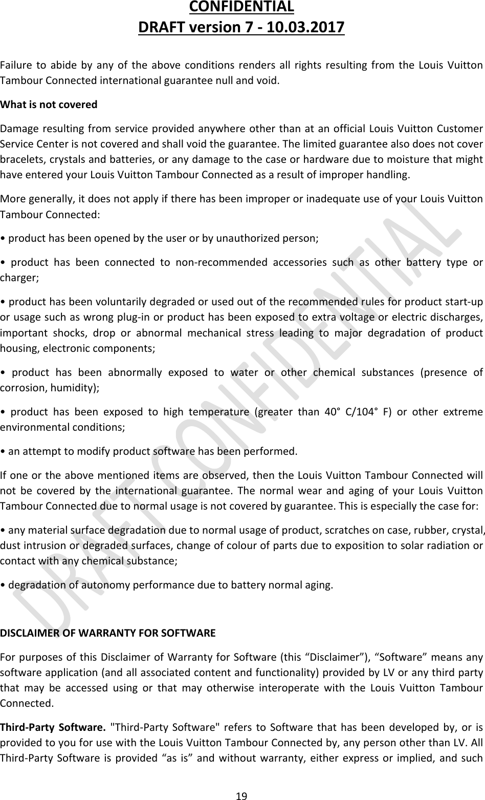 CONFIDENTIALDRAFTversion7‐10.03.201719FailuretoabidebyanyoftheaboveconditionsrendersallrightsresultingfromtheLouisVuittonTambourConnectedinternationalguaranteenullandvoid.WhatisnotcoveredDamageresultingfromserviceprovidedanywhereotherthanatanofficialLouisVuittonCustomerServiceCenterisnotcoveredandshallvoidtheguarantee.Thelimitedguaranteealsodoesnotcoverbracelets,crystalsandbatteries,oranydamagetothecaseorhardwareduetomoisturethatmighthaveenteredyourLouisVuittonTambourConnectedasaresultofimproperhandling.Moregenerally,itdoesnotapplyiftherehasbeenimproperorinadequateuseofyourLouisVuittonTambourConnected:•producthasbeenopenedbytheuserorbyunauthorizedperson;•producthasbeenconnectedtonon‐recommendedaccessoriessuchasotherbatterytypeorcharger;•producthasbeenvoluntarilydegradedorusedoutoftherecommendedrulesforproductstart‐uporusagesuchaswrongplug‐inorproducthasbeenexposedtoextravoltageorelectricdischarges,importantshocks,droporabnormalmechanicalstressleadingtomajordegradationofproducthousing,electroniccomponents;•producthasbeenabnormallyexposedtowaterorotherchemicalsubstances(presenceofcorrosion,humidity);•producthasbeenexposedtohightemperature(greaterthan40°C/104°F)orotherextremeenvironmentalconditions;•anattempttomodifyproductsoftwarehasbeenperformed.Ifoneortheabovementioneditemsareobserved,thentheLouisVuittonTambourConnectedwillnotbecoveredbytheinternationalguarantee.ThenormalwearandagingofyourLouisVuittonTambourConnectedduetonormalusageisnotcoveredbyguarantee.Thisisespeciallythecasefor:•anymaterialsurfacedegradationduetonormalusageofproduct,scratchesoncase,rubber,crystal,dustintrusionordegradedsurfaces,changeofcolourofpartsduetoexpositiontosolarradiationorcontactwithanychemicalsubstance;•degradationofautonomyperformanceduetobatterynormalaging.DISCLAIMEROFWARRANTYFORSOFTWAREForpurposesofthisDisclaimerofWarrantyforSoftware(this“Disclaimer”),“Software”meansanysoftwareapplication(andallassociatedcontentandfunctionality)providedbyLVoranythirdpartythatmaybeaccessedusingorthatmayotherwiseinteroperatewiththeLouisVuittonTambourConnected.Third‐PartySoftware.&quot;Third‐PartySoftware&quot;referstoSoftwarethathasbeendevelopedby,orisprovidedtoyouforusewiththeLouisVuittonTambourConnectedby,anypersonotherthanLV.AllThird‐PartySoftwareisprovided“asis”andwithoutwarranty,eitherexpressorimplied,andsuch
