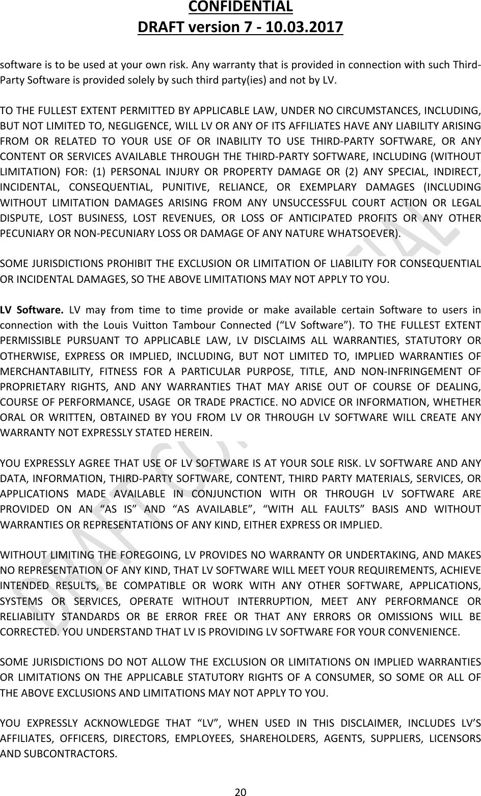 CONFIDENTIALDRAFTversion7‐10.03.201720softwareistobeusedatyourownrisk.AnywarrantythatisprovidedinconnectionwithsuchThird‐PartySoftwareisprovidedsolelybysuchthirdparty(ies)andnotbyLV.TOTHEFULLESTEXTENTPERMITTEDBYAPPLICABLELAW,UNDERNOCIRCUMSTANCES,INCLUDING,BUTNOTLIMITEDTO,NEGLIGENCE,WILLLVORANYOFITSAFFILIATESHAVEANYLIABILITYARISINGFROMORRELATEDTOYOURUSEOFORINABILITYTOUSETHIRD‐PARTYSOFTWARE,ORANYCONTENTORSERVICESAVAILABLETHROUGHTHETHIRD‐PARTYSOFTWARE,INCLUDING(WITHOUTLIMITATION)FOR:(1)PERSONALINJURYORPROPERTYDAMAGEOR(2)ANYSPECIAL,INDIRECT,INCIDENTAL,CONSEQUENTIAL,PUNITIVE,RELIANCE,OREXEMPLARYDAMAGES(INCLUDINGWITHOUTLIMITATIONDAMAGESARISINGFROMANYUNSUCCESSFULCOURTACTIONORLEGALDISPUTE,LOSTBUSINESS,LOSTREVENUES,ORLOSSOFANTICIPATEDPROFITSORANYOTHERPECUNIARYORNON‐PECUNIARYLOSSORDAMAGEOFANYNATUREWHATSOEVER).SOMEJURISDICTIONSPROHIBITTHEEXCLUSIONORLIMITATIONOFLIABILITYFORCONSEQUENTIALORINCIDENTALDAMAGES,SOTHEABOVELIMITATIONSMAYNOTAPPLYTOYOU.LVSoftware.LVmayfromtimetotimeprovideormakeavailablecertainSoftwaretousersinconnectionwiththeLouisVuittonTambourConnected(“LVSoftware”).TOTHEFULLESTEXTENTPERMISSIBLEPURSUANTTOAPPLICABLELAW,LVDISCLAIMSALLWARRANTIES,STATUTORYOROTHERWISE,EXPRESSORIMPLIED,INCLUDING,BUTNOTLIMITEDTO,IMPLIEDWARRANTIESOFMERCHANTABILITY,FITNESSFORAPARTICULARPURPOSE,TITLE,ANDNON‐INFRINGEMENTOFPROPRIETARYRIGHTS,ANDANYWARRANTIESTHATMAYARISEOUTOFCOURSEOFDEALING,COURSEOFPERFORMANCE,USAGEORTRADEPRACTICE.NOADVICEORINFORMATION,WHETHERORALORWRITTEN,OBTAINEDBYYOUFROMLVORTHROUGHLVSOFTWAREWILLCREATEANYWARRANTYNOTEXPRESSLYSTATEDHEREIN.YOUEXPRESSLYAGREETHATUSEOFLVSOFTWAREISATYOURSOLERISK.LVSOFTWAREANDANYDATA,INFORMATION,THIRD‐PARTYSOFTWARE,CONTENT,THIRDPARTYMATERIALS,SERVICES,ORAPPLICATIONSMADEAVAILABLEINCONJUNCTIONWITHORTHROUGHLVSOFTWAREAREPROVIDEDONAN“ASIS”AND“ASAVAILABLE”,“WITHALLFAULTS”BASISANDWITHOUTWARRANTIESORREPRESENTATIONSOFANYKIND,EITHEREXPRESSORIMPLIED.WITHOUTLIMITINGTHEFOREGOING,LVPROVIDESNOWARRANTYORUNDERTAKING,ANDMAKESNOREPRESENTATIONOFANYKIND,THATLVSOFTWAREWILLMEETYOURREQUIREMENTS,ACHIEVEINTENDEDRESULTS,BECOMPATIBLEORWORKWITHANYOTHERSOFTWARE,APPLICATIONS,SYSTEMSORSERVICES,OPERATEWITHOUTINTERRUPTION,MEETANYPERFORMANCEORRELIABILITYSTANDARDSORBEERRORFREEORTHATANYERRORSOROMISSIONSWILLBECORRECTED.YOUUNDERSTANDTHATLVISPROVIDINGLVSOFTWAREFORYOURCONVENIENCE.SOMEJURISDICTIONSDONOTALLOWTHEEXCLUSIONORLIMITATIONSONIMPLIEDWARRANTIESORLIMITATIONSONTHEAPPLICABLESTATUTORYRIGHTSOFACONSUMER,SOSOMEORALLOFTHEABOVEEXCLUSIONSANDLIMITATIONSMAYNOTAPPLYTOYOU.YOUEXPRESSLYACKNOWLEDGETHAT“LV”,WHENUSEDINTHISDISCLAIMER,INCLUDESLV’SAFFILIATES,OFFICERS,DIRECTORS,EMPLOYEES,SHAREHOLDERS,AGENTS,SUPPLIERS,LICENSORSANDSUBCONTRACTORS.