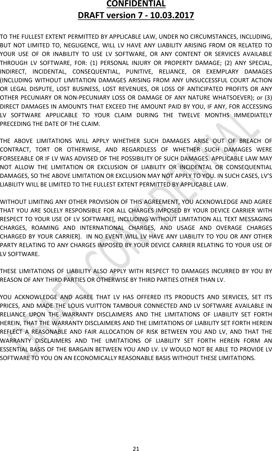 CONFIDENTIALDRAFTversion7‐10.03.201721TOTHEFULLESTEXTENTPERMITTEDBYAPPLICABLELAW,UNDERNOCIRCUMSTANCES,INCLUDING,BUTNOTLIMITEDTO,NEGLIGENCE,WILLLVHAVEANYLIABILITYARISINGFROMORRELATEDTOYOURUSEOFORINABILITYTOUSELVSOFTWARE,ORANYCONTENTORSERVICESAVAILABLETHROUGHLVSOFTWARE,FOR:(1)PERSONALINJURYORPROPERTYDAMAGE;(2)ANYSPECIAL,INDIRECT,INCIDENTAL,CONSEQUENTIAL,PUNITIVE,RELIANCE,OREXEMPLARYDAMAGES(INCLUDINGWITHOUTLIMITATIONDAMAGESARISINGFROMANYUNSUCCESSFULCOURTACTIONORLEGALDISPUTE,LOSTBUSINESS,LOSTREVENUES,ORLOSSOFANTICIPATEDPROFITSORANYOTHERPECUNIARYORNON‐PECUNIARYLOSSORDAMAGEOFANYNATUREWHATSOEVER);or(3)DIRECTDAMAGESINAMOUNTSTHATEXCEEDTHEAMOUNTPAIDBYYOU,IFANY,FORACCESSINGLVSOFTWAREAPPLICABLETOYOURCLAIMDURINGTHETWELVEMONTHSIMMEDIATELYPRECEDINGTHEDATEOFTHECLAIM.THEABOVELIMITATIONSWILLAPPLYWHETHERSUCHDAMAGESARISEOUTOFBREACHOFCONTRACT,TORTOROTHERWISE,ANDREGARDLESSOFWHETHERSUCHDAMAGESWEREFORSEEABLEORIFLVWASADVISEDOFTHEPOSSIBILITYOFSUCHDAMAGES.APPLICABLELAWMAYNOTALLOWTHELIMITATIONOREXCLUSIONOFLIABILITYORINCIDENTALORCONSEQUENTIALDAMAGES,SOTHEABOVELIMITATIONOREXCLUSIONMAYNOTAPPLYTOYOU.INSUCHCASES,LV’SLIABILITYWILLBELIMITEDTOTHEFULLESTEXTENTPERMITTEDBYAPPLICABLELAW.WITHOUTLIMITINGANYOTHERPROVISIONOFTHISAGREEMENT,YOUACKNOWLEDGEANDAGREETHATYOUARESOLELYRESPONSIBLEFORALLCHARGESIMPOSEDBYYOURDEVICECARRIERWITHRESPECTTOYOURUSEOFLVSOFTWARE[,INCLUDINGWITHOUTLIMITATIONALLTEXTMESSAGINGCHARGES,ROAMINGANDINTERNATIONALCHARGES,ANDUSAGEANDOVERAGECHARGESCHARGEDBYYOURCARRIER].INNOEVENTWILLLVHAVEANYLIABILITYTOYOUORANYOTHERPARTYRELATINGTOANYCHARGESIMPOSEDBYYOURDEVICECARRIERRELATINGTOYOURUSEOFLVSOFTWARE.THESELIMITATIONSOFLIABILITYALSOAPPLYWITHRESPECTTODAMAGESINCURREDBYYOUBYREASONOFANYTHIRDPARTIESOROTHERWISEBYTHIRDPARTIESOTHERTHANLV.YOUACKNOWLEDGEANDAGREETHATLVHASOFFEREDITSPRODUCTSANDSERVICES,SETITSPRICES,ANDMADETHELOUISVUITTONTAMBOURCONNECTEDANDLVSOFTWAREAVAILABLEINRELIANCEUPONTHEWARRANTYDISCLAIMERSANDTHELIMITATIONSOFLIABILITYSETFORTHHEREIN,THATTHEWARRANTYDISCLAIMERSANDTHELIMITATIONSOFLIABILITYSETFORTHHEREINREFLECTAREASONABLEANDFAIRALLOCATIONOFRISKBETWEENYOUANDLV,ANDTHATTHEWARRANTYDISCLAIMERSANDTHELIMITATIONSOFLIABILITYSETFORTHHEREINFORMANESSENTIALBASISOFTHEBARGAINBETWEENYOUANDLV.LVWOULDNOTBEABLETOPROVIDELVSOFTWARETOYOUONANECONOMICALLYREASONABLEBASISWITHOUTTHESELIMITATIONS.