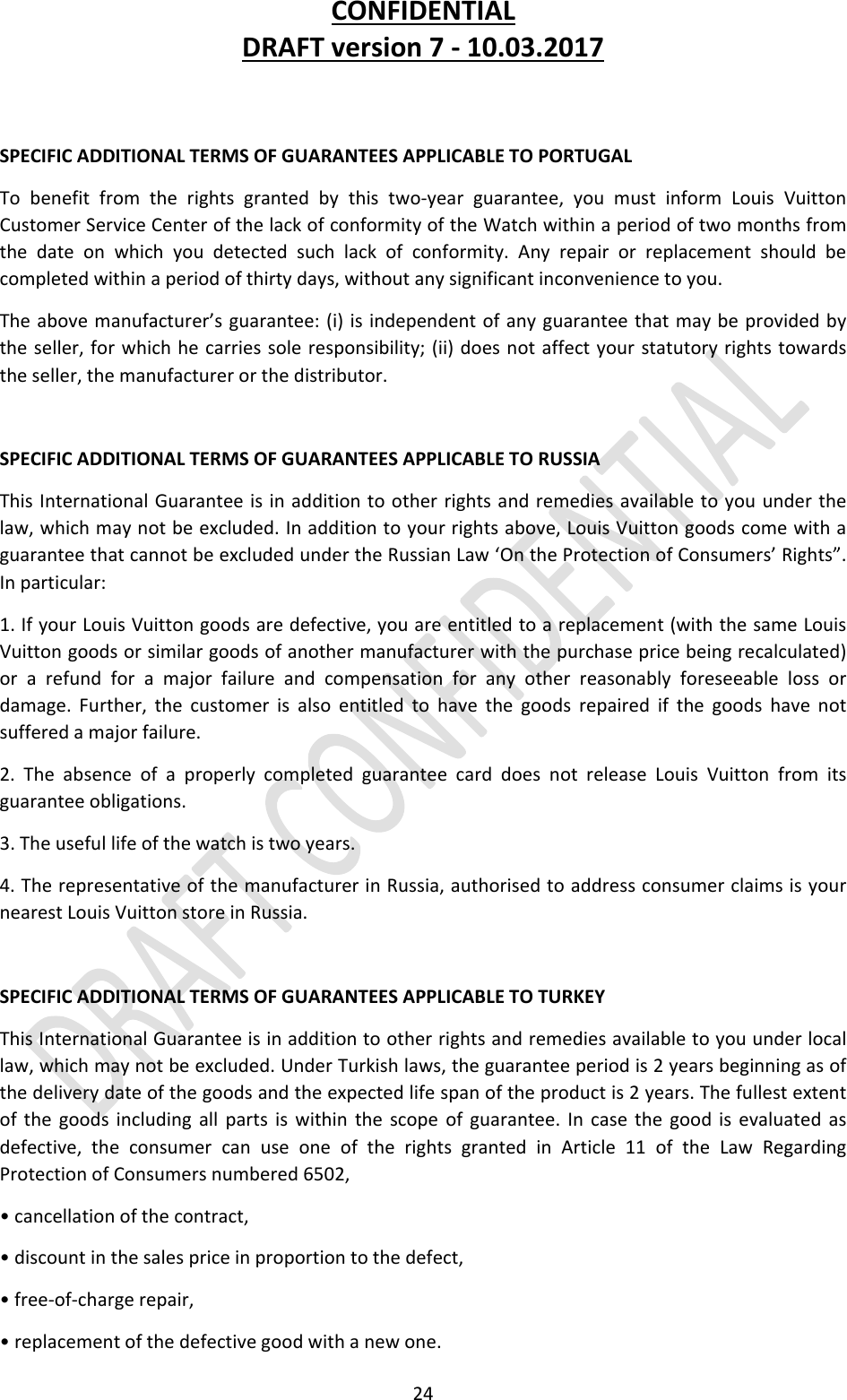 CONFIDENTIALDRAFTversion7‐10.03.201724SPECIFICADDITIONALTERMSOFGUARANTEESAPPLICABLETOPORTUGALTobenefitfromtherightsgrantedbythistwo‐yearguarantee,youmustinformLouisVuittonCustomerServiceCenterofthelackofconformityoftheWatchwithinaperiodoftwomonthsfromthedateonwhichyoudetectedsuchlackofconformity.Anyrepairorreplacementshouldbecompletedwithinaperiodofthirtydays,withoutanysignificantinconveniencetoyou.Theabovemanufacturer’sguarantee:(i)isindependentofanyguaranteethatmaybeprovidedbytheseller,forwhichhecarriessoleresponsibility;(ii)doesnotaffectyourstatutoryrightstowardstheseller,themanufacturerorthedistributor.SPECIFICADDITIONALTERMSOFGUARANTEESAPPLICABLETORUSSIAThisInternationalGuaranteeisinadditiontootherrightsandremediesavailabletoyouunderthelaw,whichmaynotbeexcluded.Inadditiontoyourrightsabove,LouisVuittongoodscomewithaguaranteethatcannotbeexcludedundertheRussianLaw‘OntheProtectionofConsumers’Rights”.Inparticular:1.IfyourLouisVuittongoodsaredefective,youareentitledtoareplacement(withthesameLouisVuittongoodsorsimilargoodsofanothermanufacturerwiththepurchasepricebeingrecalculated)orarefundforamajorfailureandcompensationforanyotherreasonablyforeseeablelossordamage.Further,thecustomerisalsoentitledtohavethegoodsrepairedifthegoodshavenotsufferedamajorfailure.2.TheabsenceofaproperlycompletedguaranteecarddoesnotreleaseLouisVuittonfromitsguaranteeobligations.3.Theusefullifeofthewatchistwoyears.4.TherepresentativeofthemanufacturerinRussia,authorisedtoaddressconsumerclaimsisyournearestLouisVuittonstoreinRussia.SPECIFICADDITIONALTERMSOFGUARANTEESAPPLICABLETOTURKEYThisInternationalGuaranteeisinadditiontootherrightsandremediesavailabletoyouunderlocallaw,whichmaynotbeexcluded.UnderTurkishlaws,theguaranteeperiodis2yearsbeginningasofthedeliverydateofthegoodsandtheexpectedlifespanoftheproductis2years.Thefullestextentofthegoodsincludingallpartsiswithinthescopeofguarantee.Incasethegoodisevaluatedasdefective,theconsumercanuseoneoftherightsgrantedinArticle11oftheLawRegardingProtectionofConsumersnumbered6502,•cancellationofthecontract,•discountinthesalespriceinproportiontothedefect,•free‐of‐chargerepair,•replacementofthedefectivegoodwithanewone.