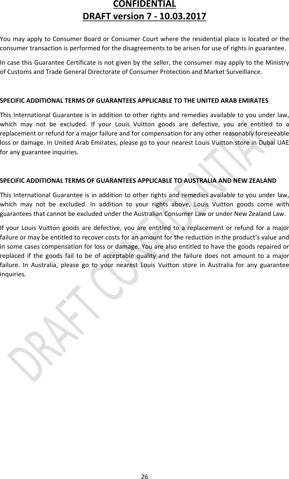 CONFIDENTIALDRAFTversion7‐10.03.201726YoumayapplytoConsumerBoardorConsumerCourtwheretheresidentialplaceislocatedortheconsumertransactionisperformedforthedisagreementstobearisenforuseofrightsinguarantee.IncasethisGuaranteeCertificateisnotgivenbytheseller,theconsumermayapplytotheMinistryofCustomsandTradeGeneralDirectorateofConsumerProtectionandMarketSurveillance.SPECIFICADDITIONALTERMSOFGUARANTEESAPPLICABLETOTHEUNITEDARABEMIRATESThisInternationalGuaranteeisinadditiontootherrightsandremediesavailabletoyouunderlaw,whichmaynotbeexcluded.IfyourLouisVuittongoodsaredefective,youareentitledtoareplacementorrefundforamajorfailureandforcompensationforanyotherreasonablyforeseeablelossordamage.InUnitedArabEmirates,pleasegotoyournearestLouisVuittonstoreinDubaiUAEforanyguaranteeinquiries.SPECIFICADDITIONALTERMSOFGUARANTEESAPPLICABLETOAUSTRALIAANDNEWZEALANDThisInternationalGuaranteeisinadditiontootherrightsandremediesavailabletoyouunderlaw,whichmaynotbeexcluded.Inadditiontoyourrightsabove,LouisVuittongoodscomewithguaranteesthatcannotbeexcludedundertheAustralianConsumerLaworunderNewZealandLaw.IfyourLouisVuittongoodsaredefective,youareentitledtoareplacementorrefundforamajorfailureormaybeentitledtorecovercostsforanamountforthereductionintheproduct’svalueandinsomecasescompensationforlossordamage.Youarealsoentitledtohavethegoodsrepairedorreplacedifthegoodsfailtobeofacceptablequalityandthefailuredoesnotamounttoamajorfailure.InAustralia,pleasegotoyournearestLouisVuittonstoreinAustraliaforanyguaranteeinquiries.