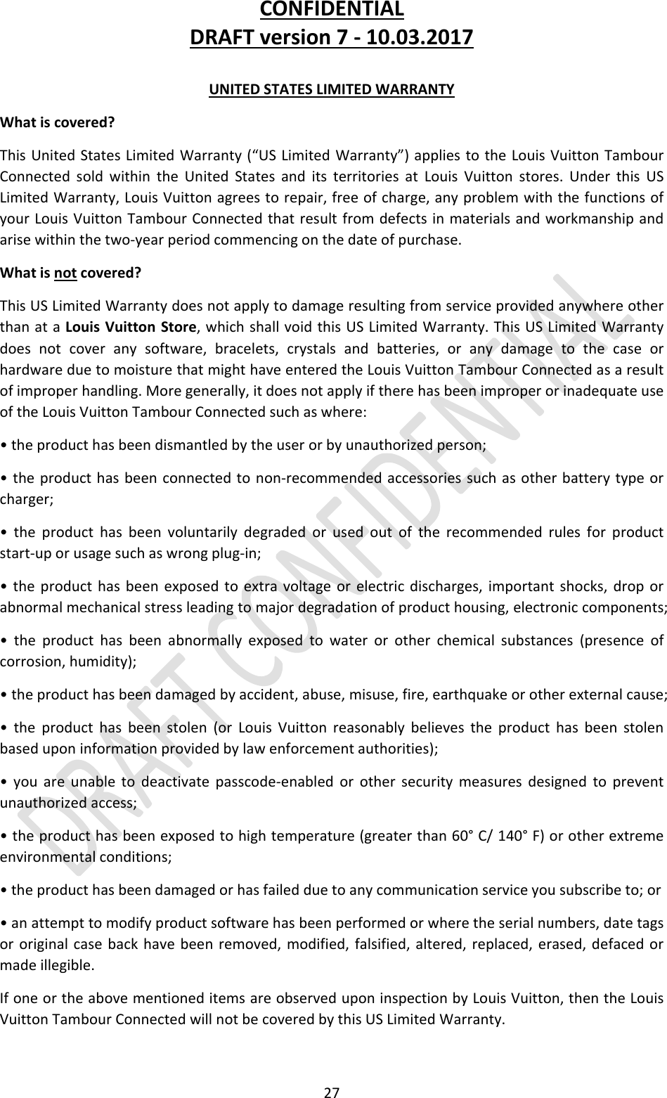 CONFIDENTIALDRAFTversion7‐10.03.201727UNITEDSTATESLIMITEDWARRANTYWhatiscovered?ThisUnitedStatesLimitedWarranty(“USLimitedWarranty”)appliestotheLouisVuittonTambourConnectedsoldwithintheUnitedStatesanditsterritoriesatLouisVuittonstores.UnderthisUSLimitedWarranty,LouisVuittonagreestorepair,freeofcharge,anyproblemwiththefunctionsofyourLouisVuittonTambourConnectedthatresultfromdefectsinmaterialsandworkmanshipandarisewithinthetwo‐yearperiodcommencingonthedateofpurchase.Whatisnotcovered?ThisUSLimitedWarrantydoesnotapplytodamageresultingfromserviceprovidedanywhereotherthanataLouisVuittonStore,whichshallvoidthisUSLimitedWarranty.ThisUSLimitedWarrantydoesnotcoveranysoftware,bracelets,crystalsandbatteries,oranydamagetothecaseorhardwareduetomoisturethatmighthaveenteredtheLouisVuittonTambourConnectedasaresultofimproperhandling.Moregenerally,itdoesnotapplyiftherehasbeenimproperorinadequateuseoftheLouisVuittonTambourConnectedsuchaswhere:•theproducthasbeendismantledbytheuserorbyunauthorizedperson;•theproducthasbeenconnectedtonon‐recommendedaccessoriessuchasotherbatterytypeorcharger;•theproducthasbeenvoluntarilydegradedorusedoutoftherecommendedrulesforproductstart‐uporusagesuchaswrongplug‐in;•theproducthasbeenexposedtoextravoltageorelectricdischarges,importantshocks,droporabnormalmechanicalstressleadingtomajordegradationofproducthousing,electroniccomponents;•theproducthasbeenabnormallyexposedtowaterorotherchemicalsubstances(presenceofcorrosion,humidity);•theproducthasbeendamagedbyaccident,abuse,misuse,fire,earthquakeorotherexternalcause;•theproducthasbeenstolen(orLouisVuittonreasonablybelievestheproducthasbeenstolenbaseduponinformationprovidedbylawenforcementauthorities);•youareunabletodeactivatepasscode‐enabledorothersecuritymeasuresdesignedtopreventunauthorizedaccess;•theproducthasbeenexposedtohightemperature(greaterthan60°C/140°F)orotherextremeenvironmentalconditions;•theproducthasbeendamagedorhasfailedduetoanycommunicationserviceyousubscribeto;or•anattempttomodifyproductsoftwarehasbeenperformedorwheretheserialnumbers,datetagsororiginalcasebackhavebeenremoved,modified,falsified,altered,replaced,erased,defacedormadeillegible.IfoneortheabovementioneditemsareobserveduponinspectionbyLouisVuitton,thentheLouisVuittonTambourConnectedwillnotbecoveredbythisUSLimitedWarranty.