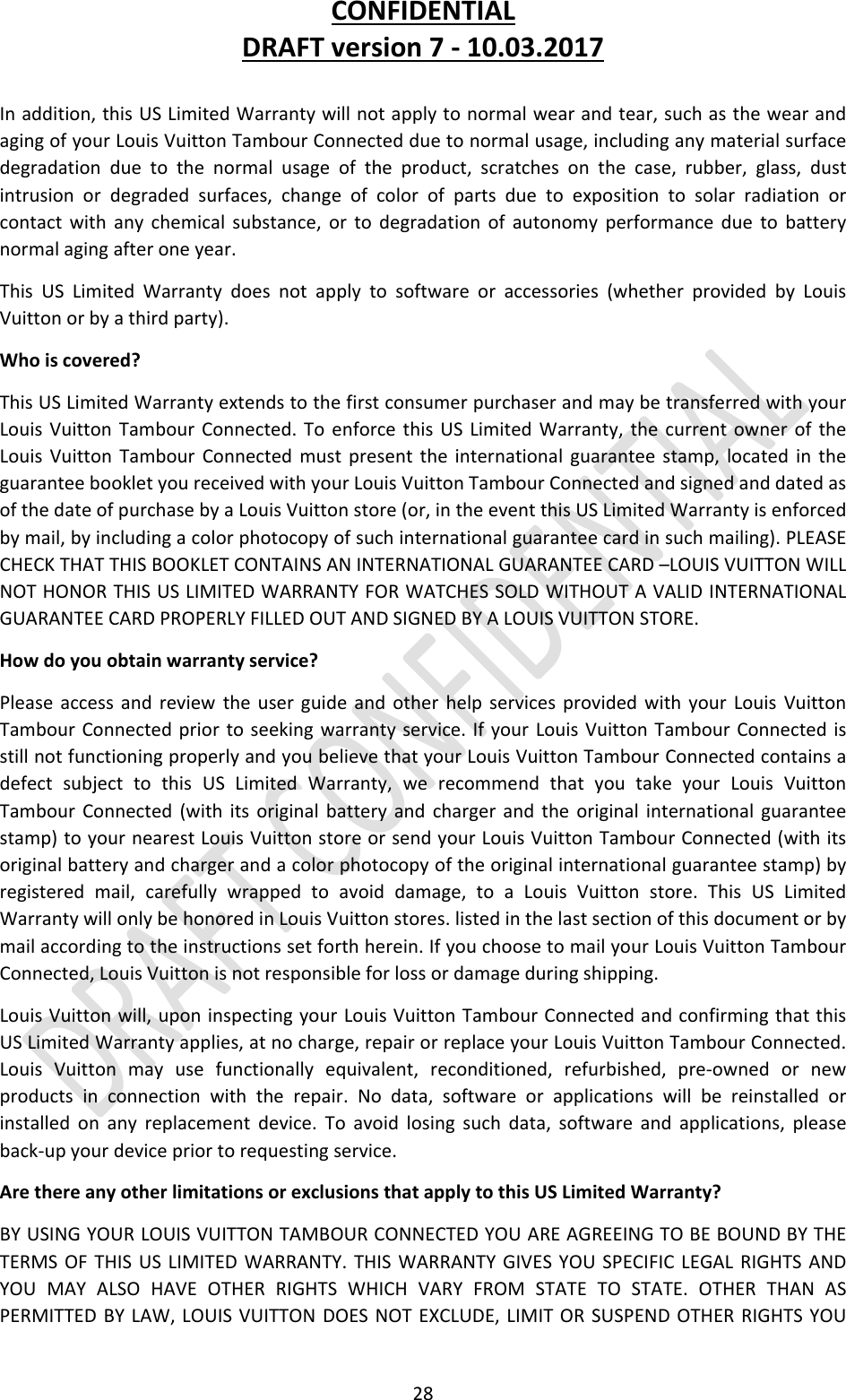 CONFIDENTIALDRAFTversion7‐10.03.201728Inaddition,thisUSLimitedWarrantywillnotapplytonormalwearandtear,suchasthewearandagingofyourLouisVuittonTambourConnectedduetonormalusage,includinganymaterialsurfacedegradationduetothenormalusageoftheproduct,scratchesonthecase,rubber,glass,dustintrusionordegradedsurfaces,changeofcolorofpartsduetoexpositiontosolarradiationorcontactwithanychemicalsubstance,ortodegradationofautonomyperformanceduetobatterynormalagingafteroneyear.ThisUSLimitedWarrantydoesnotapplytosoftwareoraccessories(whetherprovidedbyLouisVuittonorbyathirdparty).Whoiscovered?ThisUSLimitedWarrantyextendstothefirstconsumerpurchaserandmaybetransferredwithyourLouisVuittonTambourConnected.ToenforcethisUSLimitedWarranty,thecurrentowneroftheLouisVuittonTambourConnectedmustpresenttheinternationalguaranteestamp,locatedintheguaranteebookletyoureceivedwithyourLouisVuittonTambourConnectedandsignedanddatedasofthedateofpurchasebyaLouisVuittonstore(or,intheeventthisUSLimitedWarrantyisenforcedbymail,byincludingacolorphotocopyofsuchinternationalguaranteecardinsuchmailing).PLEASECHECKTHATTHISBOOKLETCONTAINSANINTERNATIONALGUARANTEECARD–LOUISVUITTONWILLNOTHONORTHISUSLIMITEDWARRANTYFORWATCHESSOLDWITHOUTAVALIDINTERNATIONALGUARANTEECARDPROPERLYFILLEDOUTANDSIGNEDBYALOUISVUITTONSTORE.Howdoyouobtainwarrantyservice?PleaseaccessandreviewtheuserguideandotherhelpservicesprovidedwithyourLouisVuittonTambourConnectedpriortoseekingwarrantyservice.IfyourLouisVuittonTambourConnectedisstillnotfunctioningproperlyandyoubelievethatyourLouisVuittonTambourConnectedcontainsadefectsubjecttothisUSLimitedWarranty,werecommendthatyoutakeyourLouisVuittonTambourConnected(withitsoriginalbatteryandchargerandtheoriginalinternationalguaranteestamp)toyournearestLouisVuittonstoreorsendyourLouisVuittonTambourConnected(withitsoriginalbatteryandchargerandacolorphotocopyoftheoriginalinternationalguaranteestamp)byregisteredmail,carefullywrappedtoavoiddamage,toaLouisVuittonstore.ThisUSLimitedWarrantywillonlybehonoredinLouisVuittonstores.listedinthelastsectionofthisdocumentorbymailaccordingtotheinstructionssetforthherein.IfyouchoosetomailyourLouisVuittonTambourConnected,LouisVuittonisnotresponsibleforlossordamageduringshipping.LouisVuittonwill,uponinspectingyourLouisVuittonTambourConnectedandconfirmingthatthisUSLimitedWarrantyapplies,atnocharge,repairorreplaceyourLouisVuittonTambourConnected.LouisVuittonmayusefunctionallyequivalent,reconditioned,refurbished,pre‐ownedornewproductsinconnectionwiththerepair.Nodata,softwareorapplicationswillbereinstalledorinstalledonanyreplacementdevice.Toavoidlosingsuchdata,softwareandapplications,pleaseback‐upyourdevicepriortorequestingservice.ArethereanyotherlimitationsorexclusionsthatapplytothisUSLimitedWarranty?BYUSINGYOURLOUISVUITTONTAMBOURCONNECTEDYOUAREAGREEINGTOBEBOUNDBYTHETERMSOFTHISUSLIMITEDWARRANTY.THISWARRANTYGIVESYOUSPECIFICLEGALRIGHTSANDYOUMAYALSOHAVEOTHERRIGHTSWHICHVARYFROMSTATETOSTATE.OTHERTHANASPERMITTEDBYLAW,LOUISVUITTONDOESNOTEXCLUDE,LIMITORSUSPENDOTHERRIGHTSYOU