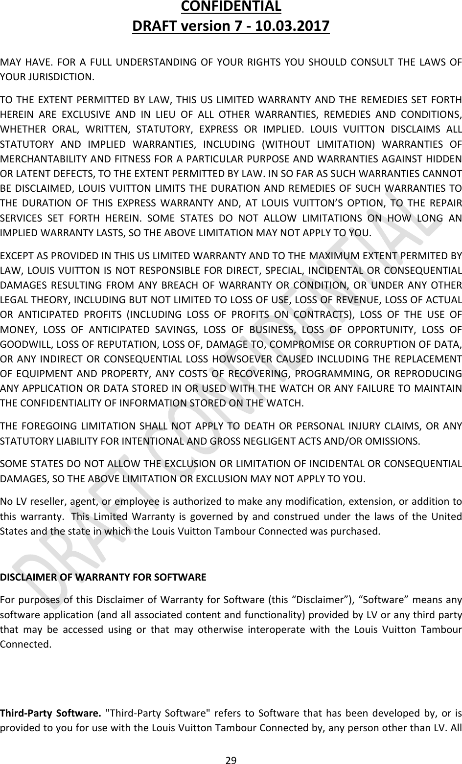 CONFIDENTIALDRAFTversion7‐10.03.201729MAYHAVE.FORAFULLUNDERSTANDINGOFYOURRIGHTSYOUSHOULDCONSULTTHELAWSOFYOURJURISDICTION.TOTHEEXTENTPERMITTEDBYLAW,THISUSLIMITEDWARRANTYANDTHEREMEDIESSETFORTHHEREINAREEXCLUSIVEANDINLIEUOFALLOTHERWARRANTIES,REMEDIESANDCONDITIONS,WHETHERORAL,WRITTEN,STATUTORY,EXPRESSORIMPLIED.LOUISVUITTONDISCLAIMSALLSTATUTORYANDIMPLIEDWARRANTIES,INCLUDING(WITHOUTLIMITATION)WARRANTIESOFMERCHANTABILITYANDFITNESSFORAPARTICULARPURPOSEANDWARRANTIESAGAINSTHIDDENORLATENTDEFECTS,TOTHEEXTENTPERMITTEDBYLAW.INSOFARASSUCHWARRANTIESCANNOTBEDISCLAIMED,LOUISVUITTONLIMITSTHEDURATIONANDREMEDIESOFSUCHWARRANTIESTOTHEDURATIONOFTHISEXPRESSWARRANTYAND,ATLOUISVUITTON’SOPTION,TOTHEREPAIRSERVICESSETFORTHHEREIN.SOMESTATESDONOTALLOWLIMITATIONSONHOWLONGANIMPLIEDWARRANTYLASTS,SOTHEABOVELIMITATIONMAYNOTAPPLYTOYOU.EXCEPTASPROVIDEDINTHISUSLIMITEDWARRANTYANDTOTHEMAXIMUMEXTENTPERMITEDBYLAW,LOUISVUITTONISNOTRESPONSIBLEFORDIRECT,SPECIAL,INCIDENTALORCONSEQUENTIALDAMAGESRESULTINGFROMANYBREACHOFWARRANTYORCONDITION,ORUNDERANYOTHERLEGALTHEORY,INCLUDINGBUTNOTLIMITEDTOLOSSOFUSE,LOSSOFREVENUE,LOSSOFACTUALORANTICIPATEDPROFITS(INCLUDINGLOSSOFPROFITSONCONTRACTS),LOSSOFTHEUSEOFMONEY,LOSSOFANTICIPATEDSAVINGS,LOSSOFBUSINESS,LOSSOFOPPORTUNITY,LOSSOFGOODWILL,LOSSOFREPUTATION,LOSSOF,DAMAGETO,COMPROMISEORCORRUPTIONOFDATA,ORANYINDIRECTORCONSEQUENTIALLOSSHOWSOEVERCAUSEDINCLUDINGTHEREPLACEMENTOFEQUIPMENTANDPROPERTY,ANYCOSTSOFRECOVERING,PROGRAMMING,ORREPRODUCINGANYAPPLICATIONORDATASTOREDINORUSEDWITHTHEWATCHORANYFAILURETOMAINTAINTHECONFIDENTIALITYOFINFORMATIONSTOREDONTHEWATCH.THEFOREGOINGLIMITATIONSHALLNOTAPPLYTODEATHORPERSONALINJURYCLAIMS,ORANYSTATUTORYLIABILITYFORINTENTIONALANDGROSSNEGLIGENTACTSAND/OROMISSIONS.SOMESTATESDONOTALLOWTHEEXCLUSIONORLIMITATIONOFINCIDENTALORCONSEQUENTIALDAMAGES,SOTHEABOVELIMITATIONOREXCLUSIONMAYNOTAPPLYTOYOU.NoLVreseller,agent,oremployeeisauthorizedtomakeanymodification,extension,oradditiontothiswarranty. ThisLimitedWarrantyisgovernedbyandconstruedunderthelawsoftheUnitedStatesandthestateinwhichtheLouisVuittonTambourConnectedwaspurchased.DISCLAIMEROFWARRANTYFORSOFTWAREForpurposesofthisDisclaimerofWarrantyforSoftware(this“Disclaimer”),“Software”meansanysoftwareapplication(andallassociatedcontentandfunctionality)providedbyLVoranythirdpartythatmaybeaccessedusingorthatmayotherwiseinteroperatewiththeLouisVuittonTambourConnected.Third‐PartySoftware.&quot;Third‐PartySoftware&quot;referstoSoftwarethathasbeendevelopedby,orisprovidedtoyouforusewiththeLouisVuittonTambourConnectedby,anypersonotherthanLV.All