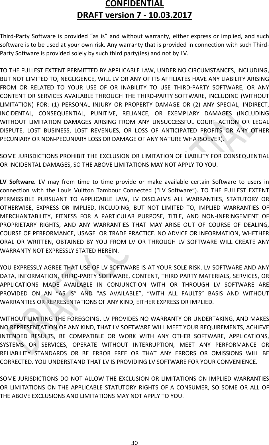 CONFIDENTIALDRAFTversion7‐10.03.201730Third‐PartySoftwareisprovided“asis”andwithoutwarranty,eitherexpressorimplied,andsuchsoftwareistobeusedatyourownrisk.AnywarrantythatisprovidedinconnectionwithsuchThird‐PartySoftwareisprovidedsolelybysuchthirdparty(ies)andnotbyLV.TOTHEFULLESTEXTENTPERMITTEDBYAPPLICABLELAW,UNDERNOCIRCUMSTANCES,INCLUDING,BUTNOTLIMITEDTO,NEGLIGENCE,WILLLVORANYOFITSAFFILIATESHAVEANYLIABILITYARISINGFROMORRELATEDTOYOURUSEOFORINABILITYTOUSETHIRD‐PARTYSOFTWARE,ORANYCONTENTORSERVICESAVAILABLETHROUGHTHETHIRD‐PARTYSOFTWARE,INCLUDING(WITHOUTLIMITATION)FOR:(1)PERSONALINJURYORPROPERTYDAMAGEOR(2)ANYSPECIAL,INDIRECT,INCIDENTAL,CONSEQUENTIAL,PUNITIVE,RELIANCE,OREXEMPLARYDAMAGES(INCLUDINGWITHOUTLIMITATIONDAMAGESARISINGFROMANYUNSUCCESSFULCOURTACTIONORLEGALDISPUTE,LOSTBUSINESS,LOSTREVENUES,ORLOSSOFANTICIPATEDPROFITSORANYOTHERPECUNIARYORNON‐PECUNIARYLOSSORDAMAGEOFANYNATUREWHATSOEVER).SOMEJURISDICTIONSPROHIBITTHEEXCLUSIONORLIMITATIONOFLIABILITYFORCONSEQUENTIALORINCIDENTALDAMAGES,SOTHEABOVELIMITATIONSMAYNOTAPPLYTOYOU.LVSoftware.LVmayfromtimetotimeprovideormakeavailablecertainSoftwaretousersinconnectionwiththeLouisVuittonTambourConnected(“LVSoftware”).TOTHEFULLESTEXTENTPERMISSIBLEPURSUANTTOAPPLICABLELAW,LVDISCLAIMSALLWARRANTIES,STATUTORYOROTHERWISE,EXPRESSORIMPLIED,INCLUDING,BUTNOTLIMITEDTO,IMPLIEDWARRANTIESOFMERCHANTABILITY,FITNESSFORAPARTICULARPURPOSE,TITLE,ANDNON‐INFRINGEMENTOFPROPRIETARYRIGHTS,ANDANYWARRANTIESTHATMAYARISEOUTOFCOURSEOFDEALING,COURSEOFPERFORMANCE,USAGEORTRADEPRACTICE.NOADVICEORINFORMATION,WHETHERORALORWRITTEN,OBTAINEDBYYOUFROMLVORTHROUGHLVSOFTWAREWILLCREATEANYWARRANTYNOTEXPRESSLYSTATEDHEREIN.YOUEXPRESSLYAGREETHATUSEOFLVSOFTWAREISATYOURSOLERISK.LVSOFTWAREANDANYDATA,INFORMATION,THIRD‐PARTYSOFTWARE,CONTENT,THIRDPARTYMATERIALS,SERVICES,ORAPPLICATIONSMADEAVAILABLEINCONJUNCTIONWITHORTHROUGHLVSOFTWAREAREPROVIDEDONAN“ASIS”AND“ASAVAILABLE”,“WITHALLFAULTS”BASISANDWITHOUTWARRANTIESORREPRESENTATIONSOFANYKIND,EITHEREXPRESSORIMPLIED.WITHOUTLIMITINGTHEFOREGOING,LVPROVIDESNOWARRANTYORUNDERTAKING,ANDMAKESNOREPRESENTATIONOFANYKIND,THATLVSOFTWAREWILLMEETYOURREQUIREMENTS,ACHIEVEINTENDEDRESULTS,BECOMPATIBLEORWORKWITHANYOTHERSOFTWARE,APPLICATIONS,SYSTEMSORSERVICES,OPERATEWITHOUTINTERRUPTION,MEETANYPERFORMANCEORRELIABILITYSTANDARDSORBEERRORFREEORTHATANYERRORSOROMISSIONSWILLBECORRECTED.YOUUNDERSTANDTHATLVISPROVIDINGLVSOFTWAREFORYOURCONVENIENCE.SOMEJURISDICTIONSDONOTALLOWTHEEXCLUSIONORLIMITATIONSONIMPLIEDWARRANTIESORLIMITATIONSONTHEAPPLICABLESTATUTORYRIGHTSOFACONSUMER,SOSOMEORALLOFTHEABOVEEXCLUSIONSANDLIMITATIONSMAYNOTAPPLYTOYOU.
