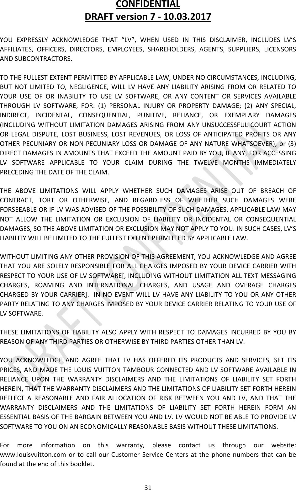 CONFIDENTIALDRAFTversion7‐10.03.201731YOUEXPRESSLYACKNOWLEDGETHAT“LV”,WHENUSEDINTHISDISCLAIMER,INCLUDESLV’SAFFILIATES,OFFICERS,DIRECTORS,EMPLOYEES,SHAREHOLDERS,AGENTS,SUPPLIERS,LICENSORSANDSUBCONTRACTORS.TOTHEFULLESTEXTENTPERMITTEDBYAPPLICABLELAW,UNDERNOCIRCUMSTANCES,INCLUDING,BUTNOTLIMITEDTO,NEGLIGENCE,WILLLVHAVEANYLIABILITYARISINGFROMORRELATEDTOYOURUSEOFORINABILITYTOUSELVSOFTWARE,ORANYCONTENTORSERVICESAVAILABLETHROUGHLVSOFTWARE,FOR:(1)PERSONALINJURYORPROPERTYDAMAGE;(2)ANYSPECIAL,INDIRECT,INCIDENTAL,CONSEQUENTIAL,PUNITIVE,RELIANCE,OREXEMPLARYDAMAGES(INCLUDINGWITHOUTLIMITATIONDAMAGESARISINGFROMANYUNSUCCESSFULCOURTACTIONORLEGALDISPUTE,LOSTBUSINESS,LOSTREVENUES,ORLOSSOFANTICIPATEDPROFITSORANYOTHERPECUNIARYORNON‐PECUNIARYLOSSORDAMAGEOFANYNATUREWHATSOEVER);or(3)DIRECTDAMAGESINAMOUNTSTHATEXCEEDTHEAMOUNTPAIDBYYOU,IFANY,FORACCESSINGLVSOFTWAREAPPLICABLETOYOURCLAIMDURINGTHETWELVEMONTHSIMMEDIATELYPRECEDINGTHEDATEOFTHECLAIM.THEABOVELIMITATIONSWILLAPPLYWHETHERSUCHDAMAGESARISEOUTOFBREACHOFCONTRACT,TORTOROTHERWISE,ANDREGARDLESSOFWHETHERSUCHDAMAGESWEREFORSEEABLEORIFLVWASADVISEDOFTHEPOSSIBILITYOFSUCHDAMAGES.APPLICABLELAWMAYNOTALLOWTHELIMITATIONOREXCLUSIONOFLIABILITYORINCIDENTALORCONSEQUENTIALDAMAGES,SOTHEABOVELIMITATIONOREXCLUSIONMAYNOTAPPLYTOYOU.INSUCHCASES,LV’SLIABILITYWILLBELIMITEDTOTHEFULLESTEXTENTPERMITTEDBYAPPLICABLELAW.WITHOUTLIMITINGANYOTHERPROVISIONOFTHISAGREEMENT,YOUACKNOWLEDGEANDAGREETHATYOUARESOLELYRESPONSIBLEFORALLCHARGESIMPOSEDBYYOURDEVICECARRIERWITHRESPECTTOYOURUSEOFLVSOFTWARE[,INCLUDINGWITHOUTLIMITATIONALLTEXTMESSAGINGCHARGES,ROAMINGANDINTERNATIONALCHARGES,ANDUSAGEANDOVERAGECHARGESCHARGEDBYYOURCARRIER].INNOEVENTWILLLVHAVEANYLIABILITYTOYOUORANYOTHERPARTYRELATINGTOANYCHARGESIMPOSEDBYYOURDEVICECARRIERRELATINGTOYOURUSEOFLVSOFTWARE.THESELIMITATIONSOFLIABILITYALSOAPPLYWITHRESPECTTODAMAGESINCURREDBYYOUBYREASONOFANYTHIRDPARTIESOROTHERWISEBYTHIRDPARTIESOTHERTHANLV.YOUACKNOWLEDGEANDAGREETHATLVHASOFFEREDITSPRODUCTSANDSERVICES,SETITSPRICES,ANDMADETHELOUISVUITTONTAMBOURCONNECTEDANDLVSOFTWAREAVAILABLEINRELIANCEUPONTHEWARRANTYDISCLAIMERSANDTHELIMITATIONSOFLIABILITYSETFORTHHEREIN,THATTHEWARRANTYDISCLAIMERSANDTHELIMITATIONSOFLIABILITYSETFORTHHEREINREFLECTAREASONABLEANDFAIRALLOCATIONOFRISKBETWEENYOUANDLV,ANDTHATTHEWARRANTYDISCLAIMERSANDTHELIMITATIONSOFLIABILITYSETFORTHHEREINFORMANESSENTIALBASISOFTHEBARGAINBETWEENYOUANDLV.LVWOULDNOTBEABLETOPROVIDELVSOFTWARETOYOUONANECONOMICALLYREASONABLEBASISWITHOUTTHESELIMITATIONS.Formoreinformationonthiswarranty,pleasecontactusthroughourwebsite:www.louisvuitton.comortocallourCustomerServiceCentersatthephonenumbersthatcanbefoundattheendofthisbooklet.